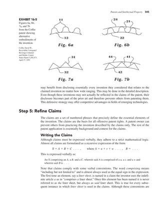 Patents and Intellectual Property 345
may benefit from disclosing essentially every invention they considered that relates to the
claimed invention no matter how wide ranging. This may be done in the detailed description.
Even though these inventions may not actually be reflected in the claims of the patent, their
disclosure becomes part of the prior art and therefore prevents others from patenting them.
This defensive strategy may offer competitive advantages in fields of emerging technologies.
Step 5: Refine Claims
The claims are a set of numbered phrases that precisely define the essential elements of
the invention. The claims are the basis for all offensive patent rights. A patent owner can
prevent others from practicing the invention described by the claims only. The rest of the
patent application is essentially background and context for the claims.
Writing the Claims
Although claims must be expressed verbally, they adhere to a strict mathematical logic.
Almost all claims are formulated as a recursive expression of the form
X 5 A 1 B 1 C . . . , where A 5 u 1 v 1 w . . . , B 5 . . .
This is expressed verbally as:
An X comprising an A, a B, and a C, wherein said A is comprised of a u, a v, and a w and
wherein said B is . . .
Note that claims comply with some verbal conventions. The word comprising means
“including but not limited to” and is almost always used as the equal sign in the expression.
The first time an element, say a liner sheet, is named in a claim the inventor uses the indefi-
nite article a as in “comprises a liner sheet.” Once this element has been named it is never
referred to as the liner sheet, but always as said liner sheet. This is true for every subse-
quent instance in which liner sheet is used in the claims. Although these conventions are
EXHIBIT 16-5
Figures 6a, 6b,
7a, and 7b
from the Coffin
patent showing
alternative
embodiments of
the invention.
44 41
42
21
24
22
31
32
Fig. 7b
Fig. 7a
11
12
Fig. 6b
Fig. 6a
Coffin, David W.,
Recyclable Corrugated
Beverage Container
and Holder, United
States Patent 5,205,473,
April 27, 1993
 