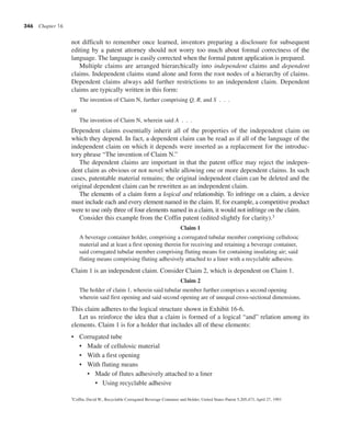 346 Chapter 16
not difficult to remember once learned, inventors preparing a disclosure for subsequent
editing by a patent attorney should not worry too much about formal correctness of the
language. The language is easily corrected when the formal patent application is prepared.
Multiple claims are arranged hierarchically into independent claims and dependent
claims. Independent claims stand alone and form the root nodes of a hierarchy of claims.
Dependent claims always add further restrictions to an independent claim. Dependent
claims are typically written in this form:
The invention of Claim N, further comprising Q, R, and S . . .
or
The invention of Claim N, wherein said A . . .
Dependent claims essentially inherit all of the properties of the independent claim on
which they depend. In fact, a dependent claim can be read as if all of the language of the
independent claim on which it depends were inserted as a replacement for the introduc-
tory phrase “The invention of Claim N.”
The dependent claims are important in that the patent office may reject the indepen-
dent claim as obvious or not novel while allowing one or more dependent claims. In such
cases, patentable material remains; the original independent claim can be deleted and the
original dependent claim can be rewritten as an independent claim.
The elements of a claim form a logical and relationship. To infringe on a claim, a device
must include each and every element named in the claim. If, for example, a competitive product
were to use only three of four elements named in a claim, it would not infringe on the claim.
Consider this example from the Coffin patent (edited slightly for clarity).3
Claim 1
A beverage container holder, comprising a corrugated tubular member comprising cellulosic
material and at least a first opening therein for receiving and retaining a beverage container,
said corrugated tubular member comprising fluting means for containing insulating air; said
fluting means comprising fluting adhesively attached to a liner with a recyclable adhesive.
Claim 1 is an independent claim. Consider Claim 2, which is dependent on Claim 1.
Claim 2
The holder of claim 1, wherein said tubular member further comprises a second opening
wherein said first opening and said second opening are of unequal cross-sectional dimensions.
This claim adheres to the logical structure shown in Exhibit 16-6.
Let us reinforce the idea that a claim is formed of a logical “and” relation among its
elements. Claim 1 is for a holder that includes all of these elements:
• Corrugated tube
• Made of cellulosic material
• With a first opening
• With fluting means
• Made of flutes adhesively attached to a liner
• Using recyclable adhesive
3Coffin, David W., Recyclable Corrugated Beverage Container and Holder, United States Patent 5,205,473, April 27, 1993
 