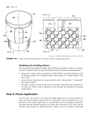 348 Chapter 16
Guidelines for Crafting Claims
Several guidelines are helpful in crafting claims. Writing great claims is tricky, so we advise
inventors to seek the help of an experienced patent attorney in refining a patent application.
• Always try to make a claim as general as possible. When a specific descriptor is used,
try making it general. For example, Coffin’s patent speaks of a “tubular member” and
not a “tube.”
• Avoid absolute definitions by using modifiers like “substantially,” “essentially,”
and “approximately.”
• Attempt to create an invention that does not infringe on the draft claim, and then try
to rewrite the claim or add an additional claim such that the hypothetical invention
would infringe.
Step 6: Pursue Application
In most cases, the inventor will deliver the draft application to a patent attorney or
other intellectual property professional for refinement and formal application. It is
possible to file a patent application as an individual if severely budget constrained.
Pressman provides detailed guidelines for doing this (Pressman, 2014). Note that the
statutory requirements are administratively complex, and so we highly recommend
44
28 32
38
5
30
10
16
12
14 5
5
52 52
50
48
46
10
54 12
14
EXHIBIT 16-7 Figure from the Sorensen patent (U.S. Patent 5,425,497, “dimpled cup holder”).
Sorensen, Jay, Cup Holder, United States Patent 5,425,497, June 20, 1995
 