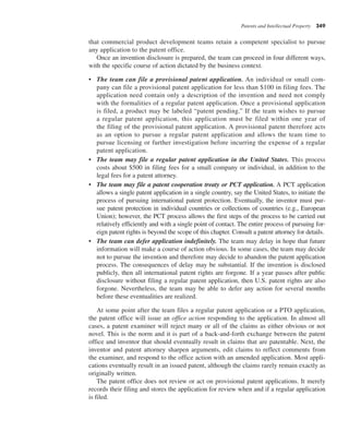 Patents and Intellectual Property 349
that commercial product development teams retain a competent specialist to pursue
any application to the patent office.
Once an invention disclosure is prepared, the team can proceed in four different ways,
with the specific course of action dictated by the business context.
• The team can file a provisional patent application. An individual or small com-
pany can file a provisional patent application for less than $100 in filing fees. The
application need contain only a description of the invention and need not comply
with the formalities of a regular patent application. Once a provisional application
is filed, a product may be labeled “patent pending.” If the team wishes to pursue
a regular patent application, this application must be filed within one year of
the filing of the provisional patent application. A provisional patent therefore acts
as an option to pursue a regular patent application and allows the team time to
pursue licensing or further investigation before incurring the expense of a regular
patent application.
• The team may file a regular patent application in the United States. This process
costs about $500 in filing fees for a small company or individual, in addition to the
legal fees for a patent attorney.
• The team may file a patent cooperation treaty or PCT application. A PCT application
allows a single patent application in a single country, say the United States, to initiate the
process of pursuing international patent protection. Eventually, the inventor must pur-
sue patent protection in individual countries or collections of countries (e.g., European
Union); however, the PCT process allows the first steps of the process to be carried out
relatively efficiently and with a single point of contact. The entire process of pursuing for-
eign patent rights is beyond the scope of this chapter. Consult a patent attorney for details.
• The team can defer application indefinitely. The team may delay in hope that future
information will make a course of action obvious. In some cases, the team may decide
not to pursue the invention and therefore may decide to abandon the patent application
process. The consequences of delay may be substantial. If the invention is disclosed
publicly, then all international patent rights are forgone. If a year passes after public
disclosure without filing a regular patent application, then U.S. patent rights are also
forgone. Nevertheless, the team may be able to defer any action for several months
before these eventualities are realized.
At some point after the team files a regular patent application or a PTO application,
the patent office will issue an office action responding to the application. In almost all
cases, a patent examiner will reject many or all of the claims as either obvious or not
novel. This is the norm and it is part of a back-and-forth exchange between the patent
office and inventor that should eventually result in claims that are patentable. Next, the
inventor and patent attorney sharpen arguments, edit claims to reflect comments from
the examiner, and respond to the office action with an amended application. Most appli-
cations eventually result in an issued patent, although the claims rarely remain exactly as
originally written.
The patent office does not review or act on provisional patent applications. It merely
records their filing and stores the application for review when and if a regular application
is filed.
 