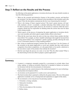350 Chapter 16
Step 7: Reflect on the Results and the Process
In reflecting on the patent application or invention disclosure, the team should consider at
least the following questions:
• What are the essential and distinctive features of the product concept, and therefore
the invention? Are these features reflected in the description of the invention and in the
claims? Does the description communicate the best way of practicing the invention?
• What is the timing of future required actions? The team’s patent attorney will typi-
cally maintain a docket—essentially a calendar indicating when further actions must
be taken to preserve patent rights; however, the inventor or someone within the team’s
company should also be responsible for thinking about the actions that must be taken
in the coming months.
• Which aspects of the process of preparing the patent application or invention disclo-
sure went smoothly and which aspects require further efforts in the future?
• What did the team learn about the prior art that may inform future product develop-
ment efforts? For example, are there valuable technologies that might be licensed from
existing patent holders? Are competitors’ patents expiring, possibly allowing the team
to use a convenient solution to a long-standing problem?
• How strong an intellectual property position does the team have? Are the features of
the invention in the patent application so novel and valuable that they really prevent
competitors from direct competition, or is the patent likely to be merely a deterrent to
the most direct copies of the products that embody the invention?
• Did the team begin the process too early or too late? Was the effort rushed? What is
the ideal timing for the next effort to prepare a patent application?
Summary
• A patent is a temporary monopoly granted by a government to exclude others from
using, making, or selling an invention. Patent law is intended to balance an incentive
for invention with the free dissemination of information.
• Utility patents are the central element of the intellectual property for most technology-
based product development efforts.
• An invention can be patented if it is useful, novel, and nonobvious.
• The final invention that is patented is defined by the patent claims. The rest of the patent
application essentially serves as background and explanation in support of the claims.
• We recommend a seven-step process for pursuing a patent:
1. Formulate a strategy and plan.
2. Study prior inventions.
3. Outline claims.
4. Write the description of the invention.
5. Refine claims.
 