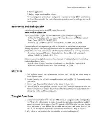 Patents and Intellectual Property 351
6. Pursue application.
7. Reflect on the results and the process.
• Provisional patent applications and patent cooperation treaty (PCT) applications
can be used to minimize the costs of pursuing patent protection while preserving all
future options.
References and Bibliography
Many current resources are available on the Internet via
www.ulrich-eppinger.net
The examples in the chapter are derived from the Coffin and Sorensen patents.
Coffin, David W., Recyclable Corrugated Beverage Container and Holder, United
States Patent 5,205,473, April 27, 1993.
Sorensen, Jay, Cup Holder, United States Patent 5,425,497, June 20, 1995.
Pressman’s book is a comprehensive guide to the details of patent law and provides a
step-by-step process for writing a patent application and pursuing the application with the
patent office. The book also contains valuable related information on licensing inventions.
Pressman, David, and Thomas J. Tuytschaevers, Patent It Yourself, seventeenth
edition, Nolo Press, Berkeley, CA, 2014.
Stim provides an in-depth discussion of most aspects of intellectual property, including
trademarks and copyrights.
Stim, Richard, Patent, Copyright & Trademark: An Intellectual Property Desk
Reference, thirteenth edition, Nolo Press, Berkeley, CA, 2014.
Exercises
1. Find a patent number on a product that interests you. Look up the patent using an
online reference tool.
2. Draft a claim for the self-stick notepad invention marketed by 3M Corporation as the
Post-it note.
3. Draw a logic diagram of two claims for the patent in Exercise 1.
4. Generate one or more product concepts that are very different from the Coffin and
Sorensen inventions to address the problem of handling a hot coffee cup and that don’t
infringe the Coffin and Sorensen patents.
Thought Questions
1. Controversy erupted in 1999 when the J.M. Smucker Company sued a Michigan bak-
ery, Albie’s, for infringing on its patent by marketing a crustless peanut butter and jelly
sandwich crimped on the edges. (See U.S. patent 6,004,596.) Albie’s argued that the
patent was issued in error because the invention was obvious. Look up the Smucker pat-
ent. Do you believe that the Smucker’s invention is nonobvious? Why or why not?
2. Why might an inventor describe but not claim an invention in a patent?
 