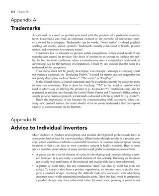 352 Chapter 16
Appendix A
Trademarks
A trademark is a word or symbol associated with the products of a particular manufac-
turer. Trademarks can form an important element of the portfolio of intellectual prop-
erty owned by a company. Trademarks can be words, “word marks” (stylized graphics
spelling out words), and/or symbols. Trademarks usually correspond to brands, product
names, and sometimes to company names.
Trademark law is intended to prevent unfair competition, which could result if one
manufacturer named its products like those of another in an attempt to confuse the pub-
lic. In fact, to avoid confusion, when a manufacturer uses a competitor’s trademark in
advertising, say for the purposes of comparison, it must by law indicate that the name is a
trademark of the competitor.
Trademarks must not be purely descriptive. For example, although a company could
not obtain a trademark on “Insulating Sleeve,” it could for names that are suggestive but
not purely descriptive such as “Insleev,” “ThermaJo,” or “CupPup.”
In the United States, a federal trademark may be established merely by using the mark
in interstate commerce. This is done by attaching “TM” to the word or symbol when
used in advertising or labeling the product (e.g., JavaJacket™). Trademarks may also be
registered at modest cost through the United States Patent and Trademark Office using a
simple process. When registered, a trademark is denoted with the symbol ® (e.g., Coke®).
Given the importance of the Internet for communicating with customers, when cre-
ating new product names, the team should strive to create trademarks that correspond
exactly to domain names on the Internet.
Appendix B
Advice to Individual Inventors
Most students of product development and product development professionals have at
some point had an idea for a novel product. Often further thought results in a product con-
cept, which sometimes embodies a patentable invention. A common misconception among
inventors is that a raw idea or even a product concept is highly valuable. Here is some
advice based on observations of many inventors and product commercialization efforts.
• A patent can be a useful element of a plan for developing and commercializing a prod-
uct; however, it is not really a central element of that activity. Patenting an invention
can usually wait until many of the technical and market risks have been addressed.
• A patent by itself rarely has any commercial value. (An idea by itself has even less
value.) To extract value from a product opportunity, an inventor must typically com-
plete a product design, resolving the difficult trade-offs associated with addressing
customer needs while minimizing production costs. Once this hard work is completed,
a product design may have substantial value. In most cases, pursuing a patent is not
 