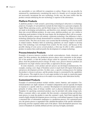 20 Chapter 2
are unavailable or very difficult for competitors to utilize. Project risk can possibly be
minimized by simultaneously considering the merit of a broader set of concepts that do
not necessarily incorporate the new technology. In this way, the team verifies that the
product concept embodying the new technology is superior to the alternatives.
Platform Products
A platform product is built around a preexisting technological subsystem (a technology
platform). Examples of such platforms include the Intel chipset in a personal computer, the
Apple iPhone operating system, and the blade design in a Gillette razor. Huge investments
are made in developing such platforms, and therefore every attempt is made to incorporate
them into several different products. In some sense, platform products are very similar to
technology-push products in that the team begins the development effort with an assump-
tion that the product concept will embody a particular technology. One difference is that a
technology platform has already demonstrated its usefulness in the marketplace in meeting
customer needs. The firm can in many cases assume that the technology will also be useful
in related markets. Products built on technology platforms are much simpler to develop
than if the technology were developed from scratch. For this reason, and because of the
possible sharing of costs across several products, a firm may be able to offer a platform
product in markets that could not justify the development of a unique technology.
Process-Intensive Products
Examples of process-intensive products include semiconductors, foods, chemicals, and
paper. For these products, the production process places strict constraints on the proper-
ties of the product, so that the product design cannot be separated, even at the concept
phase, from the production process design. In many cases, process-intensive products are
produced in very high volumes and are bulk, as opposed to discrete, goods.
In some situations, a new product and new process are developed simultaneously. For
example, creating a new shape of breakfast cereal or snack food will require both product
and process development activities. In other cases, a specific existing process for making
the product is chosen in advance, and the product design is constrained by the capabilities
of this process. This might be true of a new paper product to be made in a particular paper
mill or a new semiconductor device to be made in an existing wafer fabrication facility.
Customized Products
Examples of customized products include switches, motors, batteries, and containers. Cus-
tomized products are slight variations of standard configurations and are typically developed
in response to a specific order by a customer. Development of customized products consists
primarily of setting values of design variables such as physical dimensions and materials.
Templates for specifying customized products may be provided with online design tools.
When a customer orders a new product, the firm executes a structured design and develop-
ment process to create the product to meet the customer’s needs. Such firms typically have
created a highly detailed development process involving a well-defined sequence of steps with
a structured flow of information (analogous to a production process). For customized prod-
ucts, the generic process is augmented with a detailed description of the specific information-
processing activities required within each of the phases. Such development processes may
consist of hundreds of carefully defined activities and may be highly automated.
 