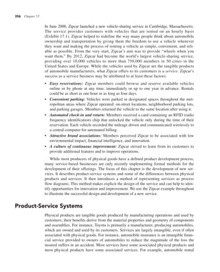 356 Chapter 17
In June 2000, Zipcar launched a new vehicle-sharing service in Cambridge, Massachusetts.
The service provides customers with vehicles that are rented on an hourly basis
(Exhibit 17.1). Zipcar helped to redefine the way many people think about automobile
ownership and transportation by giving them the freedom to use a vehicle whenever
they want and making the process of renting a vehicle as simple, convenient, and reli-
able as possible. From the very start, Zipcar’s aim was to provide “wheels when you
want them.” By 2012, Zipcar had become the world’s largest vehicle-sharing service,
providing over 10,000 vehicles to more than 750,000 members in 50 cities in the
United States and Europe. While the vehicles used by Zipcar are the tangible products
of automobile manufacturers, what Zipcar offers to its customers is a service. Zipcar’s
success as a service business may be attributed to at least these factors:
• Easy reservations: Zipcar members could browse and reserve available vehicles
online or by phone at any time, immediately or up to one year in advance. Rentals
could be as short as one hour or as long as four days.
• Convenient parking: Vehicles were parked in designated spaces throughout the met-
ropolitan areas where Zipcar operated: on-street locations, neighborhood parking lots,
and parking garages. Members returned the vehicle to the same location after using it.
• Automated check-in and return: Members received a card containing an RFID (radio
frequency identification) chip that unlocked the vehicle only during the time of their
reservation. Each vehicle recorded the mileage driven and communicated wirelessly to
a central computer for automated billing.
• Attractive brand associations: Members perceived Zipcar to be associated with low
environmental impact, financial intelligence, and innovation.
• A culture of continuous improvement: Zipcar strived to learn from its customers to
provide additional features and to improve operations.
While most producers of physical goods have a defined product development process,
many service-based businesses are only recently implementing formal methods for the
development of their offerings. The focus of this chapter is the development of new ser-
vices. It describes product-service systems and some of the differences between physical
products and services. It then introduces a method of representing services as process
flow diagrams. This method makes explicit the design of the service and can help to iden-
tify opportunities for innovation and improvement. We use the Zipcar example throughout
to illustrate the successful design and development of a new service.
Product-Service Systems
Physical products are tangible goods produced by manufacturing operations and used by
customers; their benefits derive from the material properties and geometry of components
and assemblies. For instance, Toyota is primarily a manufacturer, producing automobiles,
which are owned and used by its customers. Services are largely intangible, even if often
associated with physical goods. For instance, automobile insurance is an intangible finan-
cial service provided to owners of automobiles to reduce the magnitude of the loss the
insured suffers in an accident. Most services have some associated physical products and
most physical products have some associated services. For example, automobile rental
 