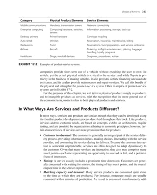 Design of Services 357
companies provide short-term use of a vehicle without requiring the user to own the
vehicle, yet the actual physical vehicle is critical to the service; and while Toyota is pri-
marily in the business of making vehicles, it also provides vehicle financing and roadside
assistance, and its dealers provide maintenance and repair services. We call this bundle of
the physical and intangible the product-service system. Other examples of product-service
systems are in Exhibit 17-2.
For the purposes of this chapter, we will refer to physical products simply as products,
and to intangible products as services, with the recognition that the more general use of
the economic term product refers to both physical products and services.
In What Ways Are Services and Products Different?
In most ways, services and products are similar enough that they can be developed using
the familiar product development process described throughout this book. Like products,
services address customer needs, are based on concepts, exhibit an architecture, require
testing, and are provided by organizations adhering to economic principles; however, cer-
tain characteristics of services are more prominent than for products:
• Customer involvement: The customer is generally an integral part of the service deliv-
ery process, providing information inputs, making choices, interacting with the service
provider, and consuming the service during its delivery. Because the customer interac-
tion is somewhat unpredictable, services are often designed to adapt dynamically to
the customer. Given that many services are interactive, they also may comprise many
touch points—each one representing an opportunity to succeed or fail, and a potential
focus of innovation.
• Timing: A service usually includes a prominent time dimension. Customers are gener-
ally concerned with waiting for service, the timing of key touch points, and the overall
elapsed time in the service experience.
• Matching capacity and demand: Many service products are consumed quite close
to the time at which they are produced. For instance, restaurant meals are usually
consumed within minutes of production. Air travel is consumed simultaneously with
Category Physical Product Elements Service Elements
Mobile communications Handsets, transmission towers Network connectivity
Enterprise computing Computing hardware, switches,
servers
Information processing, storage, back-up
Desktop printers Printer hardware Cartridge recycling
Auto rental Vehicles Reservation, insurance, maintenance, billing
Restaurants Food Reservations, food preparation, wait service, ambiance
Airlines Aircraft Ticketing, in-flight entertainment, piloting, baggage
handling, loyalty programs
Healthcare Drugs, medical devices Diagnosis, procedures, advice
EXHIBIT 17-2 Examples of product-service systems.
 