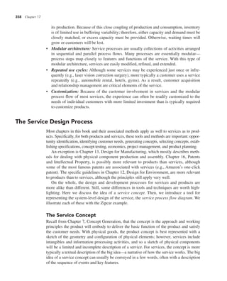 358 Chapter 17
its production. Because of this close coupling of production and consumption, inventory
is of limited use in buffering variability; therefore, either capacity and demand must be
closely matched, or excess capacity must be provided. Otherwise, waiting times will
grow or customers will be lost.
• Modular architecture: Service processes are usually collections of activities arranged
in sequential and parallel process flows. Many processes are essentially modular—
process steps map closely to features and functions of the service. With this type of
modular architecture, services are easily modified, refined, and extended.
• Repeated use cycles: Although some services may be experienced just once or infre-
quently (e.g., laser vision correction surgery), more typically a customer uses a service
repeatedly (e.g., automobile rental, hotels, gyms). As a result, customer acquisition
and relationship management are critical elements of the service.
• Customization: Because of the customer involvement in services and the modular
process flow of most services, the experience can often be readily customized to the
needs of individual customers with more limited investment than is typically required
to customize products.
The Service Design Process
Most chapters in this book and their associated methods apply as well to services as to prod-
ucts. Specifically, for both products and services, these tools and methods are important: oppor-
tunity identification, identifying customer needs, generating concepts, selecting concepts, estab-
lishing specifications, concept testing, economics, project management, and product planning.
An exception is Chapter 13, Design for Manufacturing, which mostly describes meth-
ods for dealing with physical component production and assembly. Chapter 16, Patents
and Intellectual Property, is possibly more relevant to products than services, although
some of the most famous patents are associated with services (e.g., Amazon’s one-click
patent). The specific guidelines in Chapter 12, Design for Environment, are more relevant
to products than to services, although the principles still apply very well.
On the whole, the design and development processes for services and products are
more alike than different. Still, some differences in tools and techniques are worth high-
lighting. Here we discuss the idea of a service concept. Then, we introduce a tool for
representing the system-level design of the service, the service process flow diagram. We
illustrate each of these with the Zipcar example.
The Service Concept
Recall from Chapter 7, Concept Generation, that the concept is the approach and working
principles the product will embody to deliver the basic function of the product and satisfy
the customer needs. With physical goods, the product concept is best represented with a
sketch of the geometry and configuration of physical elements; however, services include
intangibles and information processing activities, and so a sketch of physical components
will be a limited and incomplete description of a service. For services, the concept is more
typically a textual description of the big idea—a narrative of how the service works. The big
idea of a service concept can usually be conveyed in a few words, often with a description
of the sequence of events and key features.
 