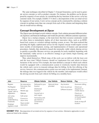 360 Chapter 17
The same techniques described in Chapter 7, Concept Generation, can be used to gener-
ate service concepts as well as product concepts. For instance, the problem can be decom-
posed by sequence of user actions, by considering the key functions of the service, or by key
customer needs. For example, Exhibit 17-4 shows a decomposition of the car rental service
by sequence of user action. A new service concept can be constructed by selecting a solution
concept (or perhaps more than one concept) from each of the columns and integrating them
into an overall service offering.
Concept Development at Zipcar
The Zipcar team developed several solution concepts. Each solution presented different techni-
cal, logistical, and financial challenges and would also provide a different customer experience.
Zipcar was a startup company, so the team knew that their resource constraints would
not allow them to immediately deploy all of their innovative ideas, such as an RFID-
based lock system or a wireless mileage tracking system, at once. The team realized that
providing the highly sophisticated service for the original concept would require several
more months of development, testing, and implementation of features and operational
procedures. Initially, they decided to launch the minimally viable vehicle-sharing service
as quickly as possible. Because services can generally be easily modified, beginning with
the minimally viable service is an effective strategy to get started, begin learning, and
improve incrementally.
They asked themselves: Which steps of the cycle can we deliver with the least cost
and the least time? Which features should we implement first and which in future
iterations of the service? For example, the team defined a concept in which each vehicle
would be equipped with a communication system to wirelessly transfer data between
the vehicle and a server to transmit mileage data for billing. In the first offering of the
service, however, this communication system was not ready to be implemented. Instead,
the mileage data was logged in the vehicle by the member, and employees would collect
the driving records from each vehicle for billing on a monthly basis.
Join Reserve Obtain Vehicle Use Vehicle Return Vehicle Pay
Register
Pre-Register
Use service as
“guest” with no
registration
Join using
existing
credentials (e.g.,
Facebook)
Employer
registers in bulk
No reservation–
first-come, first-
served
Mobile app
Website
Call center
Commit to
return time
Open-ended
reservation
Delivered to your
location
Distributed
locations
Central hub in
each region
Partnership with
gas stations or
convenience
stores
Optional driver
provided
Any location
Same as pick-up
Different location
Automatic billing
Check-out
sequence on
mobile device
Check-out
sequence on
on-board system
in vehicle
Kiosk at drop-off
location
EXHIBIT 17-4 Decomposition of car rental service by sequence of user actions. Alternative approaches to each
action are listed in the columns.
 