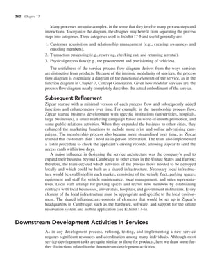 362 Chapter 17
Many processes are quite complex, in the sense that they involve many process steps and
interactions. To organize the diagram, the designer may benefit from separating the process
steps into categories. Three categories used in Exhibit 17-5 and useful generally are:
1. Customer acquisition and relationship management (e.g., creating awareness and
enrolling members).
2. Transaction processing (e.g., reserving, checking out, and returning a rental).
3. Physical process flow (e.g., the procurement and provisioning of vehicles).
The usefulness of the service process flow diagram derives from the ways services
are distinctive from products. Because of the intrinsic modularity of services, the process
flow diagram is essentially a diagram of the functional elements of the service, as in the
function diagram in Chapter 7, Concept Generation. Given how modular services are, the
process flow diagram nearly completely describes the actual embodiment of the service.
Subsequent Refinement
Zipcar started with a minimal version of each process flow and subsequently added
functions and enhancements over time. For example, in the membership process flow,
Zipcar started business development with specific institutions (universities, hospitals,
large businesses), a small marketing campaign based on word-of-mouth promotion, and
some public relations activities. When they expanded the business to other cities, they
enhanced the marketing functions to include more print and online advertising cam-
paigns. The membership process also became more streamlined over time, as Zipcar
learned that customers didn’t need an in-person orientation. The team also implemented
a faster procedure to check the applicant’s driving records, allowing Zipcar to send the
access cards within two days.
A major influence in designing the service architecture was the company’s goal to
expand their business beyond Cambridge to other cities in the United States and Europe;
therefore, the team decided which activities of the process flows needed to be deployed
locally and which could be built as a shared infrastructure. Necessary local infrastruc-
ture would be established in each market, consisting of the vehicle fleet, parking spaces,
equipment and staff for vehicle maintenance, local management, and sales representa-
tives. Local staff arrange for parking spaces and recruit new members by establishing
contracts with local businesses, universities, hospitals, and government institutions. Every
element of the local infrastructure must be appropriate and specific to the local environ-
ment. The shared infrastructure consists of elements that would be set up in Zipcar’s
headquarters in Cambridge, such as the hardware, software, and support for the online
reservation system and mobile application (see Exhibit 17-6).
Downstream Development Activities in Services
As in any development process, refining, testing, and implementing a new service
requires significant resources and coordination among many individuals. Although most
service-development tasks are quite similar to those for products, here we draw some fur-
ther distinctions related to the downstream development activities.
 