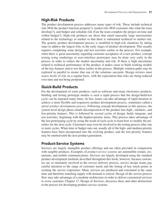 Development Processes and Organizations 21
High-Risk Products
The product development process addresses many types of risk. These include technical
risk (Will the product function properly?), market risk (Will customers like what the team
develops?), and budget and schedule risk (Can the team complete the project on time and
within budget?). High-risk products are those that entail unusually large uncertainties
related to the technology or market so that there is substantial technical or market risk.
The generic product development process is modified in high-risk situations by taking
steps to address the largest risks in the early stages of product development. This usually
requires completing some design and test activities earlier in the process. For example,
when there is great uncertainty regarding customer acceptance of a new product, concept
testing using renderings or user-interface prototypes may be done very early in the
process in order to reduce the market uncertainty and risk. If there is high uncertainty
related to technical performance of the product, it makes sense to build working models
of the key features and to test these earlier in the process. Multiple solution paths may be
explored in parallel to ensure that one of the solutions succeeds. Design reviews must
assess levels of risk on a regular basis, with the expectation that risks are being reduced
over time and not being postponed.
Quick-Build Products
For the development of some products, such as software and many electronics products,
building and testing prototype models is such a rapid process that the design-build-test
cycle can be repeated many times. In fact, teams can take advantage of rapid iteration to
achieve a more flexible and responsive product development process, sometimes called a
spiral product development process. Following concept development in this process, the
system-level design phase entails decomposition of the product into high-, medium-, and
low-priority features. This is followed by several cycles of design, build, integrate, and
test activities, beginning with the highest-priority items. This process takes advantage of
the fast prototyping cycle by using the result of each cycle to learn how to modify the pri-
orities for the next cycle. Customers may even be involved in the testing process after one
or more cycles. When time or budget runs out, usually all of the high- and medium-priority
features have been incorporated into the evolving product, and the low-priority features
may be omitted until the next product generation.
Product-Service Systems
Services are largely intangible product offerings and are often provided in conjunction
with tangible products. Examples of product-service systems are automobile rentals, res-
taurants, and mobile communications. Services are largely developed using the standard
product development methods described throughout this book; however, because custom-
ers are so intimately involved in the service delivery process, service design teams pay
careful attention to the range of customer needs and the timing of key touch points in
creating the service experience. Many services are produced and consumed at the same
time and therefore matching supply with demand is critical. Design of the service process
flow may take advantage of a modular architecture in order to deliver customized services
to every customer. Chapter 17, Design of Services, discusses these and other distinctions
in the process for developing product-service systems.
 