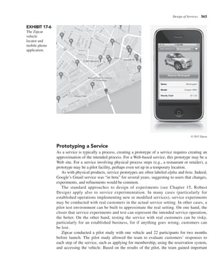 Design of Services 363
Prototyping a Service
As a service is typically a process, creating a prototype of a service requires creating an
approximation of the intended process. For a Web-based service, this prototype may be a
Web site. For a service involving physical process steps (e.g., a restaurant or retailer), a
prototype may be a pilot facility, perhaps even set up in a temporary location.
As with physical products, service prototypes are often labeled alpha and beta. Indeed,
Google’s Gmail service was “in beta” for several years, suggesting to users that changes,
experiments, and refinements would be common.
The standard approaches to design of experiments (see Chapter 15, Robust
Design) apply also to service experimentation. In many cases (particularly for
established operations implementing new or modified services), service experiments
may be conducted with real customers in the actual service setting. In other cases, a
pilot test environment can be built to approximate the real setting. On one hand, the
closer that service experiments and test can represent the intended service operation,
the better. On the other hand, testing the service with real customers can be risky,
particularly for an established business, for if anything goes wrong, customers can
be lost.
Zipcar conducted a pilot study with one vehicle and 22 participants for two months
before launch. The pilot study allowed the team to evaluate customers’ responses to
each step of the service, such as applying for membership, using the reservation system,
and accessing the vehicle. Based on the results of the pilot, the team gained important
EXHIBIT 17-6
The Zipcar
vehicle
locator and
mobile phone
application.
© 2015 Zipcar
 
