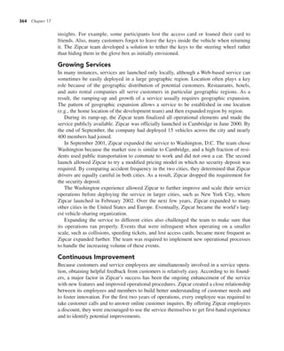 364 Chapter 17
insights. For example, some participants lost the access card or loaned their card to
friends. Also, many customers forgot to leave the keys inside the vehicle when returning
it. The Zipcar team developed a solution to tether the keys to the steering wheel rather
than hiding them in the glove box as initially envisioned.
Growing Services
In many instances, services are launched only locally, although a Web-based service can
sometimes be easily deployed in a large geographic region. Location often plays a key
role because of the geographic distribution of potential customers. Restaurants, hotels,
and auto rental companies all serve customers in particular geographic regions. As a
result, the ramping-up and growth of a service usually requires geographic expansion.
The pattern of geographic expansion allows a service to be established in one location
(e.g., the home location of the development team) and then expanded region by region.
During its ramp-up, the Zipcar team finalized all operational elements and made the
service publicly available. Zipcar was officially launched in Cambridge in June 2000. By
the end of September, the company had deployed 15 vehicles across the city and nearly
400 members had joined.
In September 2001, Zipcar expanded the service to Washington, D.C. The team chose
Washington because the market size is similar to Cambridge, and a high fraction of resi-
dents used public transportation to commute to work and did not own a car. The second
launch allowed Zipcar to try a modified pricing model in which no security deposit was
required. By comparing accident frequency in the two cities, they determined that Zipcar
drivers are equally careful in both cities. As a result, Zipcar dropped the requirement for
the security deposit.
The Washington experience allowed Zipcar to further improve and scale their service
operations before deploying the service in larger cities, such as New York City, where
Zipcar launched in February 2002. Over the next few years, Zipcar expanded to many
other cities in the United States and Europe. Eventually, Zipcar became the world’s larg-
est vehicle-sharing organization.
Expanding the service to different cities also challenged the team to make sure that
its operations ran properly. Events that were infrequent when operating on a smaller
scale, such as collisions, speeding tickets, and lost access cards, became more frequent as
Zipcar expanded further. The team was required to implement new operational processes
to handle the increasing volume of these events.
Continuous Improvement
Because customers and service employees are simultaneously involved in a service opera-
tion, obtaining helpful feedback from customers is relatively easy. According to its found-
ers, a major factor in Zipcar’s success has been the ongoing enhancement of the service
with new features and improved operational procedures. Zipcar created a close relationship
between its employees and members to build better understanding of customer needs and
to foster innovation. For the first two years of operations, every employee was required to
take customer calls and to answer online customer inquires. By offering Zipcar employees
a discount, they were encouraged to use the service themselves to get first-hand experience
and to identify potential improvements.
 