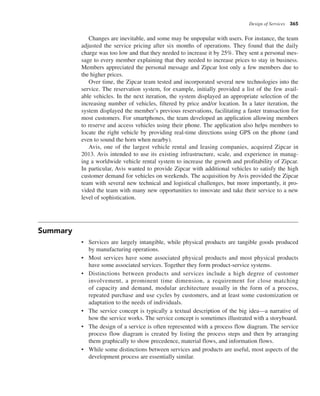 Design of Services 365
Changes are inevitable, and some may be unpopular with users. For instance, the team
adjusted the service pricing after six months of operations. They found that the daily
charge was too low and that they needed to increase it by 25%. They sent a personal mes-
sage to every member explaining that they needed to increase prices to stay in business.
Members appreciated the personal message and Zipcar lost only a few members due to
the higher prices.
Over time, the Zipcar team tested and incorporated several new technologies into the
service. The reservation system, for example, initially provided a list of the few avail-
able vehicles. In the next iteration, the system displayed an appropriate selection of the
increasing number of vehicles, filtered by price and/or location. In a later iteration, the
system displayed the member’s previous reservations, facilitating a faster transaction for
most customers. For smartphones, the team developed an application allowing members
to reserve and access vehicles using their phone. The application also helps members to
locate the right vehicle by providing real-time directions using GPS on the phone (and
even to sound the horn when nearby).
Avis, one of the largest vehicle rental and leasing companies, acquired Zipcar in
2013. Avis intended to use its existing infrastructure, scale, and experience in manag-
ing a worldwide vehicle rental system to increase the growth and profitability of Zipcar.
In particular, Avis wanted to provide Zipcar with additional vehicles to satisfy the high
customer demand for vehicles on weekends. The acquisition by Avis provided the Zipcar
team with several new technical and logistical challenges, but more importantly, it pro-
vided the team with many new opportunities to innovate and take their service to a new
level of sophistication.
Summary
• Services are largely intangible, while physical products are tangible goods produced
by manufacturing operations.
• Most services have some associated physical products and most physical products
have some associated services. Together they form product-service systems.
• Distinctions between products and services include a high degree of customer
involvement, a prominent time dimension, a requirement for close matching
of capacity and demand, modular architecture usually in the form of a process,
repeated purchase and use cycles by customers, and at least some customization or
adaptation to the needs of individuals.
• The service concept is typically a textual description of the big idea—a narrative of
how the service works. The service concept is sometimes illustrated with a storyboard.
• The design of a service is often represented with a process flow diagram. The service
process flow diagram is created by listing the process steps and then by arranging
them graphically to show precedence, material flows, and information flows.
• While some distinctions between services and products are useful, most aspects of the
development process are essentially similar.
 