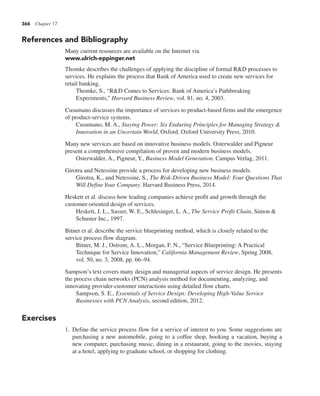 366 Chapter 17
References and Bibliography
Many current resources are available on the Internet via
www.ulrich-eppinger.net
Thomke describes the challenges of applying the discipline of formal R&D processes to
services. He explains the process that Bank of America used to create new services for
retail banking.
Thomke, S., “R&D Comes to Services: Bank of America’s Pathbreaking
Experiments,” Harvard Business Review, vol. 81, no. 4, 2003.
Cusumano discusses the importance of services to product-based firms and the emergence
of product-service systems.
Cusumano, M. A., Staying Power: Six Enduring Principles for Managing Strategy &
Innovation in an Uncertain World, Oxford, Oxford University Press, 2010.
Many new services are based on innovative business models. Osterwalder and Pigneur
present a comprehensive compilation of proven and modern business models.
Osterwalder, A., Pigneur, Y., Business Model Generation. Campus Verlag, 2011.
Girotra and Netessine provide a process for developing new business models.
Girotra, K., and Netessine, S., The Risk-Driven Business Model: Four Questions That
Will Define Your Company. Harvard Business Press, 2014.
Heskett et al. discuss how leading companies achieve profit and growth through the
customer-oriented design of services.
Heskett, J. L., Sasser, W. E., Schlesinger, L. A., The Service Profit Chain, Simon &
Schuster Inc., 1997.
Bitner et al. describe the service blueprinting method, which is closely related to the
service process flow diagram.
Bitner, M. J., Ostrom, A. L., Morgan, F. N., “Service Blueprinting: A Practical
Technique for Service Innovation,” California Management Review, Spring 2008,
vol. 50, no. 3, 2008, pp. 66–94.
Sampson’s text covers many design and managerial aspects of service design. He presents
the process chain networks (PCN) analysis method for documenting, analyzing, and
innovating provider-customer interactions using detailed flow charts.
Sampson, S. E., Essentials of Service Design: Developing High-Value Service
Businesses with PCN Analysis, second edition, 2012.
Exercises
1. Define the service process flow for a service of interest to you. Some suggestions are
purchasing a new automobile, going to a coffee shop, booking a vacation, buying a
new computer, purchasing music, dining in a restaurant, going to the movies, staying
at a hotel, applying to graduate school, or shopping for clothing.
 