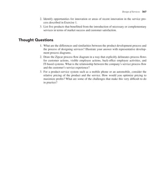 Design of Services 367
2. Identify opportunities for innovation or areas of recent innovation in the service pro-
cess described in Exercise 1.
3. List five products that benefitted from the introduction of necessary or complementary
services in terms of market success and customer satisfaction.
Thought Questions
1. What are the differences and similarities between the product development process and
the process of designing services? Illustrate your answer with representative develop-
ment process diagrams.
2. Draw the Zipcar process flow diagram in a way that explicitly delineates process flows
for customer actions, visible employee actions, back-office employee activities, and
IT-based systems. What is the relationship between the company’s service process flow
and the customer’s service experience?
3. For a product-service system such as a mobile phone or an automobile, consider the
relative pricing of the product and the service. How would you optimize pricing to
maximize profits? What are some of the challenges that make this very difficult to do
in practice?
 