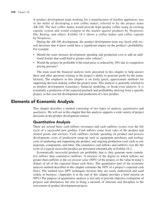 370 Chapter 18
A product development team working for a manufacturer of kitchen appliances was
in the midst of developing a new coffee maker, referred to by the project name
AB-100. The new coffee maker would provide high-quality coffee using an existing
capsule system and would compete in the market against products by Nespresso,
Illy, Keurig, and others. Exhibit 18-1 shows a coffee maker and coffee capsule
by Nespresso.
During the AB-100 development, the product development team was faced with sev-
eral decisions that it knew could have a significant impact on the product’s profitability.
For example:
• Should the team increase development spending and production cost to add an addi-
tional feature that could lead to greater sales volume?
• Would the project be profitable if the retail price is reduced by 10% due to competitive
pricing pressure?
The team used the financial analysis tools presented in this chapter to help answer
these and other questions relating to the project’s ability to generate profit for the manu-
facturer. The emphasis in this chapter is on fairly quick, approximate methods for
supporting decision making within the project team. This analysis is generally referred to
as product development economics, financial modeling, or break-even analysis. It is
essentially a prediction of the expected payback and profitability deriving from a specific
project, in this case the development and production of a new product.
Elements of Economic Analysis
This chapter describes a method consisting of two types of analysis, quantitative and
qualitative. We will see in this chapter that this analysis supports a wide variety of project
decisions in the product development context.
Quantitative Analysis
There are several basic cash inflows (revenues) and cash outflows (costs) over the life
cycle of a successful new product. Cash inflows come from sales of the product and
related goods and services. Cash outflows include spending on product and process
development; costs of production ramp-up such as equipment purchases and tooling;
costs of marketing and supporting the product; and ongoing production costs such as raw
materials, components, and labor. The cumulative cash inflows and outflows over the life
cycle of a typical successful product are presented schematically in Exhibit 18-2.
Economically successful products are profitable; that is, they generate more cumula-
tive inflows than cumulative outflows. A measure of the degree to which inflows are
greater than outflows is the net present value (NPV) of the project, or the value in today’s
dollars of all of the expected future cash flows. The quantitative part of the economic
analysis method described in this chapter estimates the NPV of a project’s expected cash
flows. The method uses NPV techniques because they are easily understood and used
widely in business. (Appendix A at the end of this chapter provides a brief tutorial on
NPV.) The purpose of quantitative analysis is not only to provide objective evaluations of
projects and alternatives but also to bring a measure of structure and discipline to the
assessment of product development projects.
 