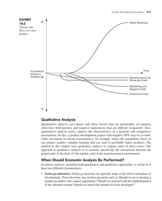 Product Development Economics 371
Qualitative Analysis
Quantitative analysis can capture only those factors that are measurable, yet projects
often have both positive and negative implications that are difficult to quantify. Also,
quantitative analysis rarely captures the characteristics of a dynamic and competitive
environment. In fact, a product development project with negative NPV may be a worth-
while investment in certain circumstances; for example, where the expenditure (loss) on
one project enables valuable learning that can lead to profitable future products. The
method in this chapter uses qualitative analysis to capture some of these issues. Our
approach to qualitative analysis is to consider specifically the interactions between the
project and (1) the firm, (2) the market, and (3) the macroeconomic environment.
When Should Economic Analysis Be Performed?
Economic analysis, including both quantitative and qualitative approaches, is useful in at
least two different circumstances:
• Go/no-go milestones: Go/no-go decisions are typically made at the end of each phase of
development. These decisions may involve questions such as: Should we try to develop a
product to address this market opportunity? Should we proceed with the implementation
of the selected concept? Should we launch the product we have developed?
EXHIBIT
18-2
Typical cash
flows for a new
product.
Cumulative
Inflow or
Outflow ($)
+$
–$
Sales Revenues
Development Cost
Ramp-up Costs
Marketing and
Support Costs
Production Cost
Time
 