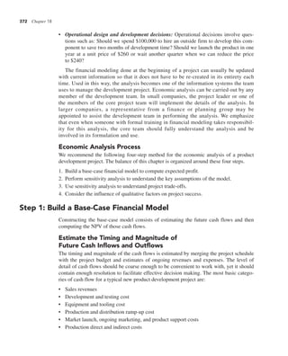 372 Chapter 18
• Operational design and development decisions: Operational decisions involve ques-
tions such as: Should we spend $100,000 to hire an outside firm to develop this com-
ponent to save two months of development time? Should we launch the product in one
year at a unit price of $260 or wait another quarter when we can reduce the price
to $240?
The financial modeling done at the beginning of a project can usually be updated
with current information so that it does not have to be re-created in its entirety each
time. Used in this way, the analysis becomes one of the information systems the team
uses to manage the development project. Economic analysis can be carried out by any
member of the development team. In small companies, the project leader or one of
the members of the core project team will implement the details of the analysis. In
larger companies, a representative from a finance or planning group may be
appointed to assist the development team in performing the analysis. We emphasize
that even when someone with formal training in financial modeling takes responsibil-
ity for this analysis, the core team should fully understand the analysis and be
involved in its formulation and use.
Economic Analysis Process
We recommend the following four-step method for the economic analysis of a product
development project. The balance of this chapter is organized around these four steps.
1. Build a base-case financial model to compute expected profit.
2. Perform sensitivity analysis to understand the key assumptions of the model.
3. Use sensitivity analysis to understand project trade-offs.
4. Consider the influence of qualitative factors on project success.
Step 1: Build a Base-Case Financial Model
Constructing the base-case model consists of estimating the future cash flows and then
computing the NPV of those cash flows.
Estimate the Timing and Magnitude of
Future Cash Inflows and Outflows
The timing and magnitude of the cash flows is estimated by merging the project schedule
with the project budget and estimates of ongoing revenues and expenses. The level of
detail of cash flows should be coarse enough to be convenient to work with, yet it should
contain enough resolution to facilitate effective decision making. The most basic catego-
ries of cash flow for a typical new product development project are:
• Sales revenues
• Development and testing cost
• Equipment and tooling cost
• Production and distribution ramp-up cost
• Market launch, ongoing marketing, and product support costs
• Production direct and indirect costs
 