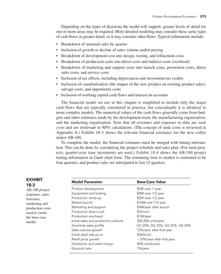 Product Development Economics 373
Depending on the types of decisions the model will support, greater levels of detail for
one or more areas may be required. More detailed modeling may consider these same types
of cash flows in greater detail, or it may consider other flows. Typical refinements include:
• Breakdown of seasonal sales by quarter
• Inclusion of growth or decline of sales volume and/or pricing
• Breakdown of development cost into design, testing, and refinement costs
• Breakdown of production costs into direct costs and indirect costs (overhead)
• Breakdown of marketing and support costs into launch costs, promotion costs, direct
sales costs, and service costs
• Inclusion of tax effects, including depreciation and investment tax credits
• Inclusion of cannibalization (the impact of the new product on existing product sales),
salvage costs, and opportunity costs
• Inclusion of working capital cash flows and interest on accounts
The financial model we use in this chapter is simplified to include only the major
cash flows that are typically considered in practice, but conceptually it is identical to
more complex models. The numerical values of the cash flows generally come from bud-
gets and other estimates made by the development team, the manufacturing organization,
and the marketing organization. Note that all revenues and expenses to date are sunk
costs and are irrelevant to NPV calculations. (The concept of sunk costs is reviewed in
Appendix A.) Exhibit 18-3 shows the relevant financial estimates for the new coffee
maker AB-100.
To complete the model, the financial estimates must be merged with timing informa-
tion. This can be done by considering the project schedule and sales plan. (For most proj-
ects, quarter-year time increments are used.) Exhibit 18-4 shows the AB-100 project
timing information in Gantt chart form. The remaining time to market is estimated to be
four quarters, and product sales are anticipated to last 12 quarters.
Model Parameter Base-Case Value
Product development $5M over 1 year
Equipment and tooling $4M over 1/2 year
Production ramp-up $2M over 1/2 year
Market launch $10M over 1/2 year
Marketing and support $5M/year after launch
Production direct cost $55/unit
Production overhead $1M/year
Initial sales and production volume 200,000 units/year
Quarterly sales profile Q1 20%, Q2 25%, Q3 25%, Q4 30%
Sales volume growth 15%/year after first year
Initial retail sale price $260/unit
Retail price growth 210%/year after first year
Distributor and retail margin 40% combined
Discount rate 7%/year
EXHIBIT
18-3
AB-100 project
expenses, sales
forecasts,
marketing and
production costs
used to create
the base-case
model.
 