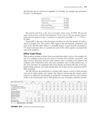 Product Development Economics 375
Sales revenue $7.80M
Marketing and support 2 $1.25M
Production 2$3.00M
Period cash flow $3.55M
Period present value $3.20M
The period cash flow is the sum of revenues minus costs, $3.55M. The present
value of this period cash flow discounted at 7% per year (1.75% per quarter) back to
before the first quarter of year 1 (a total of six quarters) is $3.55M 4 (1 1 1.75%)6 5
$3.20M.
Project NPV is the sum of the discounted cash flows for all of the periods, $13.1M, as
shown in Exhibit 18-6. The positive NPV suggests that development, production, and
sales of the AB-100 coffee maker is a profitable project. It pays back the investment at
7% interest and more. Next we consider also sales of the coffee capsules associated with
sales of the machines.
Other Cash Flows
Many products generate revenues from associated sales and/or services. For example, the
sale of a computer system may also result in revenues from software, accessories, and
repair services. They may also have other expenses such as warranty costs related to the
computer sales. Furthermore these sales may cannibalize sales of other product lines. If
any such cash flows are significant and can be directly associated with sales of the new
product being analyzed, we would consider them also in the cash flow projection and the
NPV calculation.
The AB-100 uses the manufacturer’s existing coffee capsule system in which brewing
each cup of coffee requires one capsule. Our analysis assumes that the capsule system
requires no additional development or production investment and that each machine
results in the (incremental) sale of 400 capsules per year. (Customers typically consume
EXHIBIT 18-6 Cash flows and net present value.
Values in $M (except where noted)
Q1 Q2 Q3 Q4 Q1 Q2 Q3 Q4 Q1 Q2 Q3 Q4 Q1 Q2 Q3 Q4
Sales, machines 6.24 7.80 7.80 9.36 6.46 8.07 8.07 9.69 6.68 8.36 8.36 10.03
Sales Volume, machines (units/qtr) 40,000 50,000 50,000 60,000 46,000 57,500 57,500 69,000 52,900 66,125 66,125 79,350
Unit Wholesale Revenue, machines ($/unit) 156 156 156 156 140 140 140 140 126 126 126 126
Total Revenue 6.24 7.80 7.80 9.36 6.46 8.07 8.07 9.69 6.68 8.36 8.36 10.03
Product Development 1.25 1.25 1.25 1.25
Equipment and Tooling 2.00 2.00
Production Ramp-up 1.00 1.00
Marketing and Support 6.25 6.25 1.25 1.25 1.25 1.25 1.25 1.25 1.25 1.25 1.25 1.25 1.25
Production, machines 2.45 3.00 3.00 3.55 2.78 3.41 3.41 4.05 3.16 3.89 3.89 4.61
Total Costs 1.25 1.25 3.25 10.50 9.70 4.25 4.25 4.80 4.03 4.66 4.66 5.30 4.41 5.14 5.14 5.86
Period Cash Flow -1.25 -1.25 -3.25 -10.50 -3.46 3.55 3.55 4.56 2.43 3.41 3.41 4.39 2.27 3.22 3.22 4.16
Period Present Value -1.23 -1.21 -3.09 -9.80 -3.17 3.20 3.14 3.97 2.08 2.87 2.82 3.57 1.82 2.52 2.48 3.15
Net Present Value $13.1 million
Year 1 Year 2 Year 3 Year 4
and discount rate are reviewed in Appendix A.) Consider, for example, the calculations
for year 2, second quarter:
 