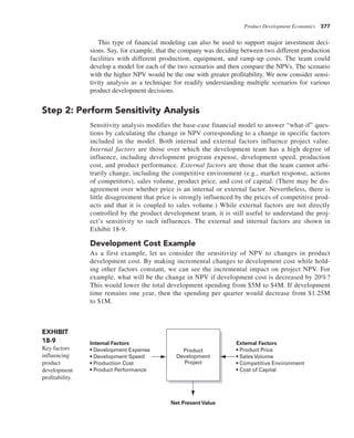 Product Development Economics 377
This type of financial modeling can also be used to support major investment deci-
sions. Say, for example, that the company was deciding between two different production
facilities with different production, equipment, and ramp-up costs. The team could
develop a model for each of the two scenarios and then compare the NPVs. The scenario
with the higher NPV would be the one with greater profitability. We now consider sensi-
tivity analysis as a technique for readily understanding multiple scenarios for various
product development decisions.
Step 2: Perform Sensitivity Analysis
Sensitivity analysis modifies the base-case financial model to answer “what-if” ques-
tions by calculating the change in NPV corresponding to a change in specific factors
included in the model. Both internal and external factors influence project value.
Internal factors are those over which the development team has a high degree of
influence, including development program expense, development speed, production
cost, and product performance. External factors are those that the team cannot arbi-
trarily change, including the competitive environment (e.g., market response, actions
of competitors), sales volume, product price, and cost of capital. (There may be dis-
agreement over whether price is an internal or external factor. Nevertheless, there is
little disagreement that price is strongly influenced by the prices of competitive prod-
ucts and that it is coupled to sales volume.) While external factors are not directly
controlled by the product development team, it is still useful to understand the proj-
ect’s sensitivity to such influences. The external and internal factors are shown in
Exhibit 18-9.
Development Cost Example
As a first example, let us consider the sensitivity of NPV to changes in product
development cost. By making incremental changes to development cost while hold-
ing other factors constant, we can see the incremental impact on project NPV. For
example, what will be the change in NPV if development cost is decreased by 20%?
This would lower the total development spending from $5M to $4M. If development
time remains one year, then the spending per quarter would decrease from $1.25M
to $1M.
EXHIBIT
18-9
Key factors
influencing
product
development
profitability.
Product
Development
Project
External Factors
• Product Price
• Sales Volume
• Competitive Environment
• Cost of Capital
Internal Factors
• Development Expense
• Development Speed
• Production Cost
• Product Performance
Net Present Value
 