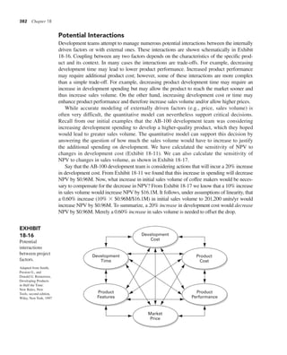 382 Chapter 18
Potential Interactions
Development teams attempt to manage numerous potential interactions between the internally
driven factors or with external ones. These interactions are shown schematically in Exhibit
18-16. Coupling between any two factors depends on the characteristics of the specific prod-
uct and its context. In many cases the interactions are trade-offs. For example, decreasing
development time may lead to lower product performance. Increased product performance
may require additional product cost; however, some of these interactions are more complex
than a simple trade-off. For example, decreasing product development time may require an
increase in development spending but may allow the product to reach the market sooner and
thus increase sales volume. On the other hand, increasing development cost or time may
enhance product performance and therefore increase sales volume and/or allow higher prices.
While accurate modeling of externally driven factors (e.g., price, sales volume) is
often very difficult, the quantitative model can nevertheless support critical decisions.
Recall from our initial examples that the AB-100 development team was considering
increasing development spending to develop a higher-quality product, which they hoped
would lead to greater sales volume. The quantitative model can support this decision by
answering the question of how much the sales volume would have to increase to justify
the additional spending on development. We have calculated the sensitivity of NPV to
changes in development cost (Exhibit 18-11). We can also calculate the sensitivity of
NPV to changes in sales volume, as shown in Exhibit 18-17.
Say that the AB-100 development team is considering actions that will incur a 20% increase
in development cost. From Exhibit 18-11 we found that this increase in spending will decrease
NPV by $0.96M. Now, what increase in initial sales volume of coffee makers would be neces-
sary to compensate for the decrease in NPV? From Exhibit 18-17 we know that a 10% increase
in sales volume would increase NPV by $16.1M. It follows, under assumptions of linearity, that
a 0.60% increase (10% 3 $0.96M/$16.1M) in initial sales volume to 201,200 units/yr would
increase NPV by $0.96M. To summarize, a 20% increase in development cost would decrease
NPV by $0.96M. Merely a 0.60% increase in sales volume is needed to offset the drop.
Development
Time
Product
Cost
Development
Cost
Product
Performance
Market
Price
Product
Features
EXHIBIT
18-16
Potential
interactions
between project
factors.
Adapted from Smith,
Preston G., and
Donald G. Reinertsen,
Developing Products
in Half the Time:
New Rules, New
Tools, second edition,
Wiley, New York, 1997
 