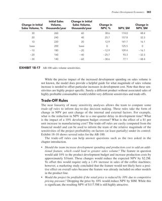 Product Development Economics 383
While the precise impact of the increased development spending on sales volume is
not known, the model does provide a helpful guide for what magnitude of sales volume
increase is needed to offset particular increases in development cost. Note that these sen-
sitivities are highly project specific. Surely a different product without associated sales of
highly profitable consumables would exhibit very different sensitivities and trade-offs.
Trade-Off Rules
The near linearity of many sensitivity analyses allows the team to compute some
trade-off rules to inform day-to-day decision making. These rules take the form of
change in NPV per unit change of the internal and external factors. For example,
what is the reduction in NPV due to a one-quarter delay in development time? What
is the impact of a 10% development budget overrun? What is the effect of a $1 per
unit increase in manufacturing cost? The trade-off rules are easily computed from the
financial model and can be used to inform the team of the relative magnitude of the
sensitivities of the project profitability on factors (at least partially) under its control.
Exhibit 18-18 shows several rules for the AB-100.
The trade-off rules can help answer questions such as the two asked in the
chapter introduction.
• Should the team increase development spending and production cost to add an addi-
tional feature, which could lead to greater sales volume? The feature in question
would add 10% to the product development budget and increase production costs by
approximately $3/unit. These changes would reduce the expected NPV by $2.2M.
To offset this would require only a 1.4% increase in sales of the coffee machines;
however, a marketing study concluded that the feature would not likely have a posi-
tive effect on overall sales because the feature was already included on other models
in the product line.
• Would the project be profitable if the retail price is reduced by 10% due to competitive
pricing pressure? Dropping the price by 10% would reduce NPV by $8M. While this
is significant, the resulting NPV of $117.5M is still highly attractive.
Change in Initial
Sales Volume, %
Initial Sales
Volume,
thousands/year
Change in Initial
Sales Volume,
thousands/year
Change in
NPV, % NPV, $M
Change in
NPV, $M
30 260 60 38.6 174.0 48.4
20 240 40 25.7 157.8 32.3
10 220 20 12.9 141.7 16.1
base 200 base 0 125.5 0
210 180 220 212.9 109.4 216.1
220 160 240 225.7 93.3 232.3
230 140 260 238.6 77.1 248.4
EXHIBIT 18-17 AB-100 sales volume sensitivities.
 