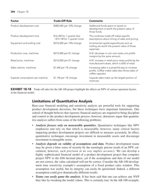 384 Chapter 18
Limitations of Quantitative Analysis
Base-case financial modeling and sensitivity analysis are powerful tools for supporting
product development decisions, but these techniques have important limitations. One
school of thought believes that rigorous financial analyses are required to bring discipline
and control to the product development process; however, detractors argue that quantita-
tive analysis suffers from some of the following problems:
• Analysis focuses only on measurable quantities. Quantitative techniques like NPV
emphasize and rely on that which is measurable; however, many critical factors
impacting product development projects are difficult to measure accurately. In effect,
quantitative techniques encourage investment in measurable assets and discourage
investment in intangible assets.
• Analysis depends on validity of assumptions and data. Product development teams
may be given a false sense of security by the seemingly precise result of an NPV cal-
culation; however, such precision in no way implies accuracy. We can develop a
highly sophisticated financial model of a product development project that computes
project NPV to the fifth decimal place, yet if the assumptions and data of our model
are not correct, the value calculated will not be correct. Consider the AB-100 develop-
ment time sensitivity example’s assumption of a fixed product sales window. This
assumption was useful, but its integrity can easily be questioned. Indeed, a different
assumption could give dramatically different results.
• Teams can easily game the analysis. It has been said that one can achieve any NVP
they like by tweaking the model values. This is certainly true. In the AB-100 example,
Factor Trade-Off Rule Comments
Product development cost $480,000 per 10% change Additional funds spent or saved on
development is worth the present value of
those funds.
Product development time $16.3M for 1 quarter less
2$15.1M for 1 quarter more
This nonlinear trade-off makes specific
assumptions about timing of sales and pricing.
Equipment and tooling cost $376,000 per 10% change Incremental capital expenditures such as
tooling are worth the present value of those
expenses.
Production cost, machines $575,000 per $1 change A $1 decrease in unit cost raises unit profits
margins by the same amount.
Retail price, machines $310,000 per $1 change A $1 increase in retail price raises profits by the
manufacturer’s share, which is 60% of retail.
Sales volume, machines $1.6M per 1% change Increasing sales is a powerful way to increase
profits. Coffee maker sales also drives sales of
coffee capsules.
Capsule consumption per machine $1.1M per 1% change Capsule sales make up the largest portion of
revenues.
EXHIBIT 18-18 Trade-off rules for the AB-100 project highlight the effects on NPV of various operation factors
in the financial model.
 
