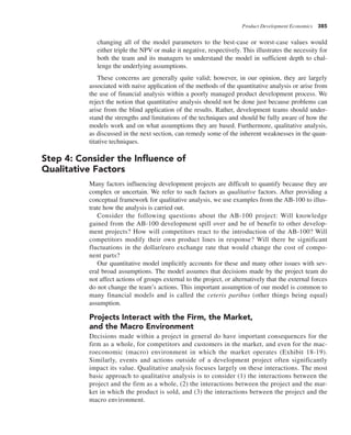 Product Development Economics 385
changing all of the model parameters to the best-case or worst-case values would
either triple the NPV or make it negative, respectively. This illustrates the necessity for
both the team and its managers to understand the model in sufficient depth to chal-
lenge the underlying assumptions.
These concerns are generally quite valid; however, in our opinion, they are largely
associated with naive application of the methods of the quantitative analysis or arise from
the use of financial analysis within a poorly managed product development process. We
reject the notion that quantitative analysis should not be done just because problems can
arise from the blind application of the results. Rather, development teams should under-
stand the strengths and limitations of the techniques and should be fully aware of how the
models work and on what assumptions they are based. Furthermore, qualitative analysis,
as discussed in the next section, can remedy some of the inherent weaknesses in the quan-
titative techniques.
Step 4: Consider the Influence of
Qualitative Factors
Many factors influencing development projects are difficult to quantify because they are
complex or uncertain. We refer to such factors as qualitative factors. After providing a
conceptual framework for qualitative analysis, we use examples from the AB-100 to illus-
trate how the analysis is carried out.
Consider the following questions about the AB-100 project: Will knowledge
gained from the AB-100 development spill over and be of benefit to other develop-
ment projects? How will competitors react to the introduction of the AB-100? Will
competitors modify their own product lines in response? Will there be significant
fluctuations in the dollar/euro exchange rate that would change the cost of compo-
nent parts?
Our quantitative model implicitly accounts for these and many other issues with sev-
eral broad assumptions. The model assumes that decisions made by the project team do
not affect actions of groups external to the project, or alternatively that the external forces
do not change the team’s actions. This important assumption of our model is common to
many financial models and is called the ceteris paribus (other things being equal)
assumption.
Projects Interact with the Firm, the Market,
and the Macro Environment
Decisions made within a project in general do have important consequences for the
firm as a whole, for competitors and customers in the market, and even for the mac-
roeconomic (macro) environment in which the market operates (Exhibit 18-19).
Similarly, events and actions outside of a development project often significantly
impact its value. Qualitative analysis focuses largely on these interactions. The most
basic approach to qualitative analysis is to consider (1) the interactions between the
project and the firm as a whole, (2) the interactions between the project and the mar-
ket in which the product is sold, and (3) the interactions between the project and the
macro environment.
 