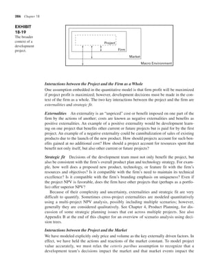 386 Chapter 18
Interactions between the Project and the Firm as a Whole
One assumption embedded in the quantitative model is that firm profit will be maximized
if project profit is maximized; however, development decisions must be made in the con-
text of the firm as a whole. The two key interactions between the project and the firm are
externalities and strategic fit.
Externalities An externality is an “unpriced” cost or benefit imposed on one part of the
firm by the actions of another; costs are known as negative externalities and benefits as
positive externalities. An example of a positive externality would be development learn-
ing on one project that benefits other current or future projects but is paid for by the first
project. An example of a negative externality could be cannibalization of sales of existing
products due to the launch of the new product. How should projects account for such ben-
efits gained at no additional cost? How should a project account for resources spent that
benefit not only itself, but also other current or future projects?
Strategic fit Decisions of the development team must not only benefit the project, but
also be consistent with the firm’s overall product plan and technology strategy. For exam-
ple, how well does a proposed new product, technology, or feature fit with the firm’s
resources and objectives? Is it compatible with the firm’s need to maintain its technical
excellence? Is it compatible with the firm’s branding emphasis on uniqueness? Even if
the project NPV is favorable, does the firm have other projects that (perhaps as a portfo-
lio) offer superior NPV?
Because of their complexity and uncertainty, externalities and strategic fit are very
difficult to quantify. Sometimes cross-project externalities are modeled quantitatively
using a multi-project NPV analysis, possibly including multiple scenarios; however,
generally they are considered qualitatively. See Chapter 4, Product Planning, for dis-
cussion of some strategic planning issues that cut across multiple projects. See also
Appendix B at the end of this chapter for an overview of scenario analysis using deci-
sion trees.
Interactions between the Project and the Market
We have modeled explicitly only price and volume as the key externally driven factors. In
effect, we have held the actions and reactions of the market constant. To model project
value accurately, we must relax the ceteris paribus assumption to recognize that a
development team’s decisions impact the market and that market events impact the
EXHIBIT
18-19
The broader
context of a
development
project.
Project
Firm
Market
Macro Environment
 