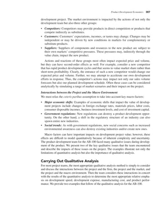 Product Development Economics 387
development project. The market environment is impacted by the actions of not only the
development team but also three other groups:
• Competitors: Competitors may provide products in direct competition or products that
compete indirectly as substitutes.
• Customers: Customers’ expectations, incomes, or tastes may change. Changes may be
independent or may be driven by new conditions in markets for complementary or
substitute products.
• Suppliers: Suppliers of components and resources to the new product are subject to
their own markets’ competitive pressures. These pressures may, indirectly through the
value chain, impact the new product.
Actions and reactions of these groups most often impact expected price and volume,
but they can have second-order effects as well. For example, consider a new competitor
that has rapid product development cycles and that seems to value market share rather than
short-term profitability. Clearly, the entrance of such a new competitor would change our
expected price and volume. Further, we may attempt to accelerate our own development
efforts in response. Thus, the competitor’s actions may impact not only our sales volume
forecasts but also our planned development schedule. Often these cases can be considered
analytically by simulating a range of market scenarios and their impact on the project.
Interactions between the Project and the Macro Environment
We must relax the ceteris paribus assumption to take into account key macro factors:
• Major economic shifts: Examples of economic shifts that impact the value of develop-
ment projects include changes in foreign exchange rates, materials prices, labor costs,
consumer disposable incomes, business investment levels, and cost of investment capital.
• Government regulations: New regulations can destroy a product development oppor-
tunity. On the other hand, a shift in the regulatory structure of an industry can also
spawn entire new industries.
• Social trends: As with government regulations, new social concerns such as increased
environmental awareness can also destroy existing industries and/or create new ones.
Macro factors can have important impacts on development project value; however, these
effects are difficult to model quantitatively because of inherent complexity and uncertainty.
The product development team for the AB-100 faced many qualitative issues during develop-
ment of the product. We present two of the key qualitative issues that the team encountered
and describe the impacts of these issues on the project. The examples illustrate not only the
limitations of quantitative analysis but also the importance of qualitative analysis.
Carrying Out Qualitative Analysis
For most project teams, the most appropriate qualitative analysis method is simply to consider
and discuss the interactions between the project and the firm, the project and the market, and
the project and the macro environment. Then the team considers these interactions in concert
with the results of the quantitative analysis to determine the most appropriate relative empha-
sis on development speed, development expense, manufacturing cost, and product perfor-
mance. We provide two examples that follow of the qualitative analysis for the AB-100.
 