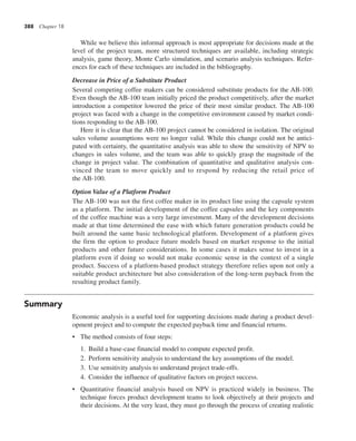 388 Chapter 18
While we believe this informal approach is most appropriate for decisions made at the
level of the project team, more structured techniques are available, including strategic
analysis, game theory, Monte Carlo simulation, and scenario analysis techniques. Refer-
ences for each of these techniques are included in the bibliography.
Decrease in Price of a Substitute Product
Several competing coffee makers can be considered substitute products for the AB-100.
Even though the AB-100 team initially priced the product competitively, after the market
introduction a competitor lowered the price of their most similar product. The AB-100
project was faced with a change in the competitive environment caused by market condi-
tions responding to the AB-100.
Here it is clear that the AB-100 project cannot be considered in isolation. The original
sales volume assumptions were no longer valid. While this change could not be antici-
pated with certainty, the quantitative analysis was able to show the sensitivity of NPV to
changes in sales volume, and the team was able to quickly grasp the magnitude of the
change in project value. The combination of quantitative and qualitative analysis con-
vinced the team to move quickly and to respond by reducing the retail price of
the AB-100.
Option Value of a Platform Product
The AB-100 was not the first coffee maker in its product line using the capsule system
as a platform. The initial development of the coffee capsules and the key components
of the coffee machine was a very large investment. Many of the development decisions
made at that time determined the ease with which future generation products could be
built around the same basic technological platform. Development of a platform gives
the firm the option to produce future models based on market response to the initial
products and other future considerations. In some cases it makes sense to invest in a
platform even if doing so would not make economic sense in the context of a single
product. Success of a platform-based product strategy therefore relies upon not only a
suitable product architecture but also consideration of the long-term payback from the
resulting product family.
Summary
Economic analysis is a useful tool for supporting decisions made during a product devel-
opment project and to compute the expected payback time and financial returns.
• The method consists of four steps:
1. Build a base-case financial model to compute expected profit.
2. Perform sensitivity analysis to understand the key assumptions of the model.
3. Use sensitivity analysis to understand project trade-offs.
4. Consider the influence of qualitative factors on project success.
• Quantitative financial analysis based on NPV is practiced widely in business. The
technique forces product development teams to look objectively at their projects and
their decisions. At the very least, they must go through the process of creating realistic
 