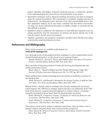 Product Development Economics 389
project schedules and budgets. Financial modeling provides a method for quantita-
tively understanding the key profit drivers and uncertainties of the project.
• Quantitative techniques such as financial modeling and analysis rest upon assumptions
about the external environment. This environment is constantly changing and may be
influenced by a development team’s decisions or by other uncontrollable factors. Fur-
ther, quantitative analysis, by its very nature, considers only that which is measurable,
yet many key factors influencing the project are highly complex or uncertain and are
thus difficult to quantify.
• Qualitative analysis emphasizes the importance of such difficult-to-quantify issues by
asking specifically what the interactions are between the project and the rest of the
firm, the market, and the macro environment.
• Together, quantitative and qualitative techniques can help ensure that the team makes
economically sound development decisions.
References and Bibliography
Many current resources are available on the Internet via
www.ulrich-eppinger.net
For a thorough review of discounted cash flow techniques as well as option theory from a
general financial perspective, see the classic text on corporate finance.
Brealey, Richard A., Stewart C. Myers, and Franklin Allen, Principles of Corporate
Finance, eleventh edition, McGraw-Hill, New York, 2013.
Bayus provides an interesting analysis of trade-offs involving development time and
product performance factors.
Bayus, Barry L., “Speed-to-Market and New Product Performance Trade-offs,”
Journal of Product Innovation Management, Vol. 14, 1997, pp. 485–497.
Smith and Reinertsen include a thorough discussion of how to model the economics of
development time.
Smith, Preston G., and Donald G. Reinertsen, Developing Products in Half the Time:
New Rules, New Tools, second edition, Wiley, New York, 1997.
Michael Porter’s strategic analysis techniques have become standard fare for business
school students. His 1980 text on strategic analysis has been very influential. In his 1985
book, Porter presents a general structured approach to scenario analysis, a technique
originally developed by Royal Dutch Shell for planning under uncertainty.
Porter, Michael E., Competitive Strategy: Techniques for Analyzing Industries and
Competitors, The Free Press, New York, 1980.
Porter, Michael E., Competitive Advantage: Creating and Sustaining Superior
Performance, The Free Press, New York, 1985.
Game theory can be used to analyze competitive interactions. Oster provides a view of
strategic analysis and game theory from a microeconomic perspective.
Oster, Sharon M., Modern Competitive Analysis, third edition, Oxford University
Press, New York, 1999.
 