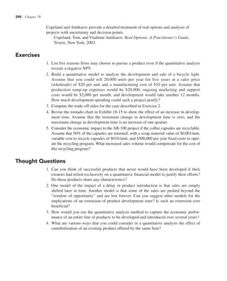 390 Chapter 18
Copeland and Antikarov provide a detailed treatment of real options and analysis of
projects with uncertainty and decision points.
Copeland, Tom, and Vladimir Antikarov, Real Options: A Practitioner’s Guide,
Texere, New York, 2003.
Exercises
1. List five reasons firms may choose to pursue a product even if the quantitative analysis
reveals a negative NPV.
2. Build a quantitative model to analyze the development and sale of a bicycle light.
Assume that you could sell 20,000 units per year for five years at a sales price
(wholesale) of $20 per unit and a manufacturing cost of $10 per unit. Assume that
production ramp-up expenses would be $20,000, ongoing marketing and support
costs would be $2,000 per month, and development would take another 12 months.
How much development spending could such a project justify?
3. Compute the trade-off rules for the case described in Exercise 2.
4. Revise the tornado chart in Exhibit 18-15 to show the effect of an increase in develop-
ment time. Assume that the minimum change in development time is zero, and the
maximum change in development time is an increase of one quarter.
5. Consider the economic impact to the AB-100 project if the coffee capsules are recyclable.
Assume that 50% of the capsules are returned, with a scrap material value of $0.001/unit,
variable cost to recycle capsules of $0.01/unit, and $500,000 per year fixed costs to oper-
ate the recycling program. What increased sales volume would compensate for the cost of
this recycling program?
Thought Questions
1. Can you think of successful products that never would have been developed if their
creators had relied exclusively on a quantitative financial model to justify their efforts?
Do these products share any characteristics?
2. One model of the impact of a delay in product introduction is that sales are simply
shifted later in time. Another model is that some of the sales are pushed beyond the
“window of opportunity” and are lost forever. Can you suggest other models for the
implications of an extension of product development time? Is such an extension ever
beneficial?
3. How would you use the quantitative analysis method to capture the economic perfor-
mance of an entire line of products to be developed and introduced over several years?
4. What are various ways that you could consider in a quantitative analysis the effect of
cannibalization of an existing product offered by the same firm?
 