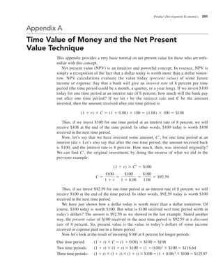 Product Development Economics 391
Appendix A
Time Value of Money and the Net Present
Value Technique
This appendix provides a very basic tutorial on net present value for those who are unfa-
miliar with this concept.
Net present value (NPV) is an intuitive and powerful concept. In essence, NPV is
simply a recognition of the fact that a dollar today is worth more than a dollar tomor-
row. NPV calculations evaluate the value today (present value) of some future
income or expense. Say that a bank will give an interest rate of 8 percent per time
period (the time period could be a month, a quarter, or a year long). If we invest $100
today for one time period at an interest rate of 8 percent, how much will the bank pay
out after one time period? If we let r be the interest rate and C be the amount
invested, then the amount received after one time period is
(1 1 r) 3 C 5 (1 1 0.80) 3 100 5 (1.08) 3 100 5 $108
Thus, if we invest $100 for one time period at an interest rate of 8 percent, we will
receive $108 at the end of the time period. In other words, $100 today is worth $108
received in the next time period.
Now, let’s say that we have invested some amount, C9, for one time period at an
interest rate r. Let’s also say that after the one time period, the amount received back
is $100, and the interest rate is 8 percent. How much, then, was invested originally?
We can find C9, the original investment, by doing the reverse of what we did in the
previous example:
(1 1 r) 3 C¿ 5 $100
C 5
$100
1 1 r
5
$100
1 1 0.08
5
$100
1.08
5 $92.59
Thus, if we invest $92.59 for one time period at an interest rate of 8 percent, we will
receive $100 at the end of the time period. In other words, $92.59 today is worth $100
received in the next time period.
We have just shown how a dollar today is worth more than a dollar tomorrow. Of
course, $100 today is worth $100. But what is $100 received next time period worth in
today’s dollars? The answer is $92.59 as we showed in the last example. Stated another
way, the present value of $100 received in the next time period is $92.59 at a discount
rate of 8 percent. So, present value is the value in today’s dollars of some income
received or expense paid out in a future period.
Now let’s look at the result of investing $100 at 8 percent for longer periods:
One time period: (1 1 r) 3 C 5 (1 1 0.08) 3 $100 5 $108
Two time periods: (1 1 r) 3 (1 1 r) 3 $100 5 (1 1 0.08)2 3 $100 5 $116.64
Three time periods: (1 1 r) 3 (1 1 r) 3 (1 1 r) 3 $100 5 (1 1 0.08)3 3 $100 5 $125.97
 