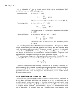 392 Chapter 18
As we did earlier, let’s find the present value of three separate investments of $100
received after one, two, and three time periods:
One time period: (1 1 r) 3 C9 5 $100
C¿ 5
$100
1 1 0.08
5 $92.59
The present value of $100 received next time period is $92.59.
Two time periods: (1 1 r) 3 (1 1 r) 3 C9 5 $100
C¿ 5
$100
(1 1 0.08)2
5 $85.7
The present value of $100 received after two time periods
is $85.73.
Three time periods: (1 1 r) 3 (1 1 r) 3 (1 1 r) 3 C9 5 $100
C¿ 5
$100
(1 1 0.08)3
5 $79.38
The present value of $100 received after three time periods
is $79.38.
We found the present value of these three separate investments. Let’s say instead that we
had one investment that paid out $100 in each of time periods one, two, and three. What
would that investment be worth today? The answer is simply the sum of the individual
present values, or $257.70. The sum of the present values is called the net present value, or
NPV. NPV is the present value of all cash inflows and all cash outflows. The present value
of a cash outflow is just the negative of a cash inflow of the same amount.
We can summarize the present value calculation into a convenient formula. The pres-
ent value (PV) of an amount C received (or paid out) t time periods from now is
PV 5
C
(1 1 r)t
Some calculators have a special present value function on them that can do the cal-
culations quickly. Most computer spreadsheet programs have special financial functions
that automatically do the present value calculations. The information required for these
special functions is the future amount paid out, the interest rate, and the number of time
periods of the investment.
What Discount Rate Should We Use?
The discount rate (also called the discount factor or hurdle rate) to use is the interest rate of
our own or our company’s “opportunity cost of capital.” It is called the opportunity cost of
capital because it is the return forgone by investing in the project rather than in other
in-vestments. Stated another way, the discount factor is the reward that investors demand
for accepting delayed payment. A project that has a positive NPV must be earning more
than the opportunity cost of capital and is thus a good investment. Note that many firms
 