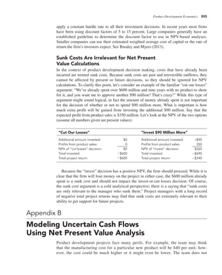 Product Development Economics 393
apply a constant hurdle rate to all their investment decisions. In recent years most firms
have been using discount factors of 5 to 15 percent. Large companies generally have an
established guideline to determine the discount factor to use in NPV-based analyses.
Smaller companies can use their estimated weighted average cost of capital or the rate of
return the firm’s investors expect. See Brealey and Myers (2013).
Sunk Costs Are Irrelevant for Net Present
Value Calculations
In the context of product development decision making, costs that have already been
incurred are termed sunk costs. Because sunk costs are past and irreversible outflows, they
cannot be affected by present or future decisions, so they should be ignored for NPV
calculations. To clarify this point, let’s consider an example of the familiar “cut our losses”
argument: “We’ve already spent over $600 million and nine years with no product to show
for it, and you want me to approve another $90 million? That’s crazy!” While this type of
argument might sound logical, in fact the amount of money already spent is not important
for the decision of whether or not to spend $90 million more. What is important is how
much extra profit will be gained from investing the additional $90 million. Say that the
expected profit from product sales is $350 million. Let’s look at the NPV of the two options
(assume all numbers given are present values):
“Cut Our Losses” “Invest $90 Million More”
Additional amount invested: $0 Additional amount invested: –$90
Profits from product sales: 0 Profits from product sales: 350
NPV of “cut losses” decision: $0 NPV of “invest” decision: $260
Total invested: 2$600 Total invested: 2$690
Total project return: 2$600 Total project return: 2$340
Because the “invest” decision has a positive NPV, the firm should proceed. While it is
clear that the firm will lose money on the project in either case, the $600 million already
spent is a sunk cost and should not impact the invest-or-cut-losses decision. Of course,
the sunk cost argument is a cold analytical perspective; there is a saying that “sunk costs
are only relevant to the manager who sunk them.” Project managers with a long record
of negative total project returns may find that sunk costs are extremely relevant to their
ability to get support for future projects.
Appendix B
Modeling Uncertain Cash Flows
Using Net Present Value Analysis
Product development projects face many perils. For example, the team may think
that the manufacturing cost for a particular new product will be $40 per unit; how-
ever, the cost could be much higher or it might even be lower. The team does not
 