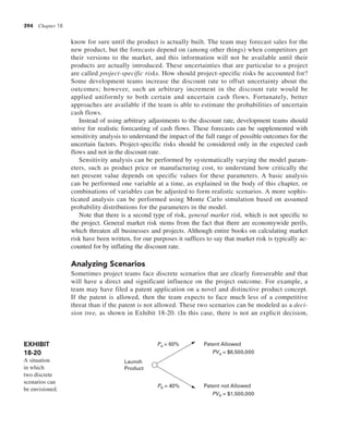 394 Chapter 18
know for sure until the product is actually built. The team may forecast sales for the
new product, but the forecasts depend on (among other things) when competitors get
their versions to the market, and this information will not be available until their
products are actually introduced. These uncertainties that are particular to a project
are called project-specific risks. How should project-specific risks be accounted for?
Some development teams increase the discount rate to offset uncertainty about the
outcomes; however, such an arbitrary increment in the discount rate would be
applied uniformly to both certain and uncertain cash flows. Fortunately, better
approaches are available if the team is able to estimate the probabilities of uncertain
cash flows.
Instead of using arbitrary adjustments to the discount rate, development teams should
strive for realistic forecasting of cash flows. These forecasts can be supplemented with
sensitivity analysis to understand the impact of the full range of possible outcomes for the
uncertain factors. Project-specific risks should be considered only in the expected cash
flows and not in the discount rate.
Sensitivity analysis can be performed by systematically varying the model param-
eters, such as product price or manufacturing cost, to understand how critically the
net present value depends on specific values for these parameters. A basic analysis
can be performed one variable at a time, as explained in the body of this chapter, or
combinations of variables can be adjusted to form realistic scenarios. A more sophis-
ticated analysis can be performed using Monte Carlo simulation based on assumed
probability distributions for the parameters in the model.
Note that there is a second type of risk, general market risk, which is not specific to
the project. General market risk stems from the fact that there are economywide perils,
which threaten all businesses and projects. Although entire books on calculating market
risk have been written, for our purposes it suffices to say that market risk is typically ac-
counted for by inflating the discount rate.
Analyzing Scenarios
Sometimes project teams face discrete scenarios that are clearly foreseeable and that
will have a direct and significant influence on the project outcome. For example, a
team may have filed a patent application on a novel and distinctive product concept.
If the patent is allowed, then the team expects to face much less of a competitive
threat than if the patent is not allowed. These two scenarios can be modeled as a deci-
sion tree, as shown in Exhibit 18-20. (In this case, there is not an explicit decision,
Pa = 60%
Pb = 40%
PVb = $1,500,000
PVa = $6,500,000
Patent not Allowed
Patent Allowed
Launch
Product
EXHIBIT
18-20
A situation
in which
two discrete
scenarios can
be envisioned.
 