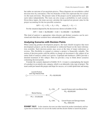 Product Development Economics 395
but rather an outcome of an uncertain process. These diagrams are nevertheless called
decision trees by convention.) The two branches of this tree represent the two scenar-
ios the team envisions. The present value of the project can be analyzed for each sce-
nario taken independently. The team can also assign a probability to each scenario.
Given these inputs, the team can now calculate the expected net present value for the
project accounting for the two possible scenarios:
NPV 5 Pa 3 PVa 1 Pb 3 PVb where Pa 1 Pb 5 1
For the situation depicted by the decision tree shown in Exhibit 18-20,
NPV 5 0.60 3 $6,500,000 1 0.40 3 $1,500,000 5 $4,500,000
This kind of analysis is appropriate when discrete and distinct scenarios can be envi-
sioned and when these scenarios have substantially different cash flows.
Analyzing Scenarios with Decision Points
When analyzing product development projects, the team should recognize that most
development projects can be discontinued or redirected based on the latest informa-
tion available. Such decision points may occur at the time of major milestones or
reviews. This flexibility to expand or contract a project is financially valuable. The
notion of decision points with the ability to change an investment is the subject of an
entire field of analysis called real options. Copeland and Antikarov (2003) provide a
detailed treatment of this subject. Here we provide a way to think about scenarios
containing decision points.
Consider the scenario depicted in Exhibit 18-21. A team is contemplating the launch
of a product in an entirely new category, which is an inherently risky type of project. The
team could just launch the project and hope for success, or it could spend time and money
Pa = 70%
Pb = 30%
PVb = $500,000
PVa = $5,000,000
PVi = $2,000,000
Cancel Project and Salvage Assets
Launch Product with Low Market Risk
MarketTesting
Launch Product
with High Market Risk
PVi = – $1,000,000
EXHIBIT 18-21 In this situation, the team can either launch the product immediately and face
a great deal of market risk or it can test the market and then decide whether to launch the product.
 