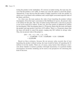 396 Chapter 18
testing the product in the marketplace. If it invests in market testing, the team may dis-
cover that the product is not viable, in which case it has the option to cancel the project.
Alternatively, it may discover that the market is highly responsive to the new product, in
which case it can launch with confidence and a much higher associated expected value of
the future cash flows.
As a base case, the team analyzes the value of just launching the product without
investigation. Given the team’s assessment of the likelihood of success, the present value
is $2 million for this plan. The value of market testing followed by a decision to proceed
or not can be analyzed as follows. In this case, the team spends an additional $1 million
for investigation. After investigation there is a 70 percent chance that the team will launch
the product and reap positive cash flow of $5 million. There is a 30 percent chance that
the team will decide to cancel the project, reaping only $0.5 million in salvage value.
Thus, the net present value of the project is
NPV 5 PVi 1 Pa 3 PVa 1 Pb 3 PVb
5 2$1,000,000 1 0.70 3 $5,000,000 1 0.30 3 $500,000
5 $2,650,000
Based on these estimates, because the net present value exceeds that of just
launching the product without testing, the team would be better off spending the $1
million to test the market. There are, of course, many factors that influence a deci-
sion about whether to launch a product with high uncertainty or to perform further
investigation. Economic modeling can be used as one perspective for informing this
kind of decision.
 