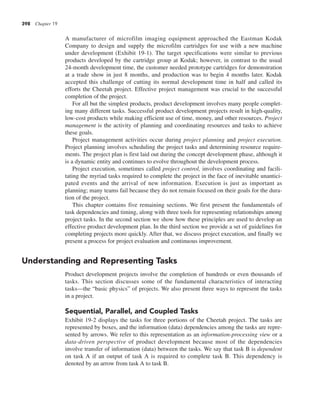 398 Chapter 19
A manufacturer of microfilm imaging equipment approached the Eastman Kodak
Company to design and supply the microfilm cartridges for use with a new machine
under development (Exhibit 19-1). The target specifications were similar to previous
products developed by the cartridge group at Kodak; however, in contrast to the usual
24-month development time, the customer needed prototype cartridges for demonstration
at a trade show in just 8 months, and production was to begin 4 months later. Kodak
accepted this challenge of cutting its normal development time in half and called its
efforts the Cheetah project. Effective project management was crucial to the successful
completion of the project.
For all but the simplest products, product development involves many people complet-
ing many different tasks. Successful product development projects result in high-quality,
low-cost products while making efficient use of time, money, and other resources. Project
management is the activity of planning and coordinating resources and tasks to achieve
these goals.
Project management activities occur during project planning and project execution.
Project planning involves scheduling the project tasks and determining resource require-
ments. The project plan is first laid out during the concept development phase, although it
is a dynamic entity and continues to evolve throughout the development process.
Project execution, sometimes called project control, involves coordinating and facili-
tating the myriad tasks required to complete the project in the face of inevitable unantici-
pated events and the arrival of new information. Execution is just as important as
planning; many teams fail because they do not remain focused on their goals for the dura-
tion of the project.
This chapter contains five remaining sections. We first present the fundamentals of
task dependencies and timing, along with three tools for representing relationships among
project tasks. In the second section we show how these principles are used to develop an
effective product development plan. In the third section we provide a set of guidelines for
completing projects more quickly. After that, we discuss project execution, and finally we
present a process for project evaluation and continuous improvement.
Understanding and Representing Tasks
Product development projects involve the completion of hundreds or even thousands of
tasks. This section discusses some of the fundamental characteristics of interacting
tasks—the “basic physics” of projects. We also present three ways to represent the tasks
in a project.
Sequential, Parallel, and Coupled Tasks
Exhibit 19-2 displays the tasks for three portions of the Cheetah project. The tasks are
represented by boxes, and the information (data) dependencies among the tasks are repre-
sented by arrows. We refer to this representation as an information-processing view or a
data-driven perspective of product development because most of the dependencies
involve transfer of information (data) between the tasks. We say that task B is dependent
on task A if an output of task A is required to complete task B. This dependency is
denoted by an arrow from task A to task B.
 