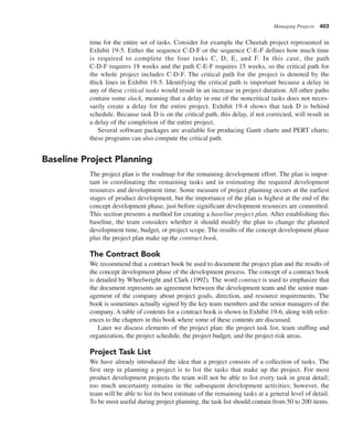 Managing Projects 403
time for the entire set of tasks. Consider for example the Cheetah project represented in
Exhibit 19-5. Either the sequence C-D-F or the sequence C-E-F defines how much time
is required to complete the four tasks C, D, E, and F. In this case, the path
C-D-F requires 18 weeks and the path C-E-F requires 15 weeks, so the critical path for
the whole project includes C-D-F. The critical path for the project is denoted by the
thick lines in Exhibit 19-5. Identifying the critical path is important because a delay in
any of these critical tasks would result in an increase in project duration. All other paths
contain some slack, meaning that a delay in one of the noncritical tasks does not neces-
sarily create a delay for the entire project. Exhibit 19-4 shows that task D is behind
schedule. Because task D is on the critical path, this delay, if not corrected, will result in
a delay of the completion of the entire project.
Several software packages are available for producing Gantt charts and PERT charts;
these programs can also compute the critical path.
Baseline Project Planning
The project plan is the roadmap for the remaining development effort. The plan is impor-
tant in coordinating the remaining tasks and in estimating the required development
resources and development time. Some measure of project planning occurs at the earliest
stages of product development, but the importance of the plan is highest at the end of the
concept development phase, just before significant development resources are committed.
This section presents a method for creating a baseline project plan. After establishing this
baseline, the team considers whether it should modify the plan to change the planned
development time, budget, or project scope. The results of the concept development phase
plus the project plan make up the contract book.
The Contract Book
We recommend that a contract book be used to document the project plan and the results of
the concept development phase of the development process. The concept of a contract book
is detailed by Wheelwright and Clark (1992). The word contract is used to emphasize that
the document represents an agreement between the development team and the senior man-
agement of the company about project goals, direction, and resource requirements. The
book is sometimes actually signed by the key team members and the senior managers of the
company. A table of contents for a contract book is shown in Exhibit 19-6, along with refer-
ences to the chapters in this book where some of these contents are discussed.
Later we discuss elements of the project plan: the project task list, team staffing and
organization, the project schedule, the project budget, and the project risk areas.
Project Task List
We have already introduced the idea that a project consists of a collection of tasks. The
first step in planning a project is to list the tasks that make up the project. For most
product development projects the team will not be able to list every task in great detail;
too much uncertainty remains in the subsequent development activities; however, the
team will be able to list its best estimate of the remaining tasks at a general level of detail.
To be most useful during project planning, the task list should contain from 50 to 200 items.
 