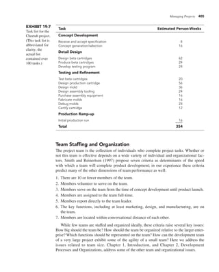 Managing Projects 405
Team Staffing and Organization
The project team is the collection of individuals who complete project tasks. Whether or
not this team is effective depends on a wide variety of individual and organizational fac-
tors. Smith and Reinertsen (1997) propose seven criteria as determinants of the speed
with which a team will complete product development; in our experience these criteria
predict many of the other dimensions of team performance as well:
1. There are 10 or fewer members of the team.
2. Members volunteer to serve on the team.
3. Members serve on the team from the time of concept development until product launch.
4. Members are assigned to the team full-time.
5. Members report directly to the team leader.
6. The key functions, including at least marketing, design, and manufacturing, are on
the team.
7. Members are located within conversational distance of each other.
While few teams are staffed and organized ideally, these criteria raise several key issues:
How big should the team be? How should the team be organized relative to the larger enter-
prise? Which functions should be represented on the team? How can the development team
of a very large project exhibit some of the agility of a small team? Here we address the
issues related to team size. Chapter 1, Introduction, and Chapter 2, Development
Processes and Organizations, address some of the other team and organizational issues.
EXHIBIT 19-7
Task list for the
Cheetah project.
(This task list is
abbreviated for
clarity; the
actual list
contained over
100 tasks.)
Task Estimated Person-Weeks
Concept Development
Receive and accept specification 8
Concept generation/selection 16
Detail Design
Design beta cartridges 62
Produce beta cartridges 24
Develop testing program 24
Testing and Refinement
Test beta cartridges 20
Design production cartridge 56
Design mold 36
Design assembly tooling 24
Purchase assembly equipment 16
Fabricate molds 16
Debug molds 24
Certify cartridge 12
Production Ramp-up
Initial production run 16
Total 354
 