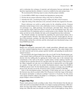 Managing Projects 407
and to orchestrate the exchange of materials and information between individuals. It is
therefore important that the schedule is viewed as credible by the entire project team.
We recommend the following steps to create a baseline project schedule:
1. Use the DSM or PERT chart to identify the dependencies among tasks.
2. Position the key project milestones along a time line in a Gantt chart.
3. Schedule the tasks, considering the project staffing and other critical resources.
4. Adjust the timing of the milestones to be consistent with the time required for the tasks.
Project milestones are useful as anchor points for the scheduling activity. Common
milestones include design reviews (also called phase reviews or design gates), comprehen-
sive prototypes (e.g., alpha prototype, beta prototype), and trade shows. Because these
events typically require input from almost everyone on the development team, they serve
as powerful forces for integration and act as anchor points on the schedule. Once the mile-
stones are laid out on the schedule, the tasks can be arranged between these milestones.
The Cheetah schedule was developed by expanding the typical project phases into a
set of approximately 100 tasks. The major milestones were the concept approval, the test-
ing of beta prototype cartridges, the trade show demonstration, and production ramp-up.
Relationships among these activities and the critical path were documented using a com-
bined PERT/Gantt chart.
Project Budget
Budgets are customarily represented with a simple spreadsheet, although many compa-
nies have standard budgeting forms for requests and approvals. The major budget items
are staff, materials and services, project-specific facilities, and spending on outside devel-
opment resources.
For most projects the largest budget item is the cost of staff. For the Cheetah project, per-
sonnel charges made up 80 percent of the total budget. The personnel costs can be derived
directly from the staffing plan by applying the loaded salary rates to the estimated time
commitments of the staff on the project. Loaded salaries include employee benefits and
overhead and are typically between two and three times the actual salary of the team mem-
ber. Many companies use only one or two different rates to represent the cost of the people
on a project. Average staff costs for product development projects range from $2,000 to
$5,000 per person-week. For the Cheetah project, assuming an average cost of $3,000 per
person-week, the total cost for the 354 person-weeks of effort would be $1,062,000.
Early in the development project, uncertainty of both timing and costs are high, and
the forecasts may only be accurate within 30 to 50 percent. In the later stages of the project
the program uncertainty is reduced to perhaps 5 percent to 10 percent. For this reason
some margin should be added to the budget as a contingency. A summary of the Cheetah
project budget is shown in Exhibit 19-9.
Project Risk Plan
Projects rarely proceed exactly according to plan. Some of the deviations from the plan are
minor and can be accommodated with little or no impact on project performance. Other devi-
ations can cause major delays, budget overruns, poor product performance, or high manufac-
turing costs. Often the team can assemble, in advance, a list of what might go wrong, that is,
 