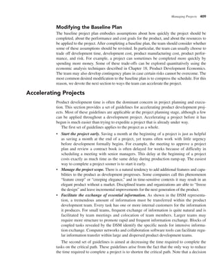 Managing Projects 409
Modifying the Baseline Plan
The baseline project plan embodies assumptions about how quickly the project should be
completed, about the performance and cost goals for the product, and about the resources to
be applied to the project. After completing a baseline plan, the team should consider whether
some of these assumptions should be revisited. In particular, the team can usually choose to
trade off development time, development cost, product manufacturing cost, product perfor-
mance, and risk. For example, a project can sometimes be completed more quickly by
spending more money. Some of these trade-offs can be explored quantitatively using the
economic analysis techniques described in Chapter 18, Product Development Economics.
The team may also develop contingency plans in case certain risks cannot be overcome. The
most common desired modification to the baseline plan is to compress the schedule. For this
reason, we devote the next section to ways the team can accelerate the project.
Accelerating Projects
Product development time is often the dominant concern in project planning and execu-
tion. This section provides a set of guidelines for accelerating product development proj-
ects. Most of these guidelines are applicable at the project planning stage, although a few
can be applied throughout a development project. Accelerating a project before it has
begun is much easier than trying to expedite a project that is already under way.
The first set of guidelines applies to the project as a whole.
• Start the project early. Saving a month at the beginning of a project is just as helpful
as saving a month at the end of a project, yet teams often work with little urgency
before development formally begins. For example, the meeting to approve a project
plan and review a contract book is often delayed for weeks because of difficulty in
scheduling a meeting with senior managers. This delay at the beginning of a project
costs exactly as much time as the same delay during production ramp-up. The easiest
way to complete a project sooner is to start it early.
• Manage the project scope. There is a natural tendency to add additional features and capa-
bilities to the product as development progresses. Some companies call this phenomenon
“feature creep” or “creeping elegance,” and in time-sensitive contexts it may result in an
elegant product without a market. Disciplined teams and organizations are able to “freeze
the design” and leave incremental improvements for the next generation of the product.
• Facilitate the exchange of essential information. As shown in the DSM representa-
tion, a tremendous amount of information must be transferred within the product
development team. Every task has one or more internal customers for the information
it produces. For small teams, frequent exchange of information is quite natural and is
facilitated by team meetings and colocation of team members. Larger teams may
require more structure to promote rapid and frequent information exchange. Blocks of
coupled tasks revealed by the DSM identify the specific needs for intensive informa-
tion exchange. Computer networks and collaboration software tools can facilitate regu-
lar information transfer within large and dispersed product development teams.
The second set of guidelines is aimed at decreasing the time required to complete the
tasks on the critical path. These guidelines arise from the fact that the only way to reduce
the time required to complete a project is to shorten the critical path. Note that a decision
 