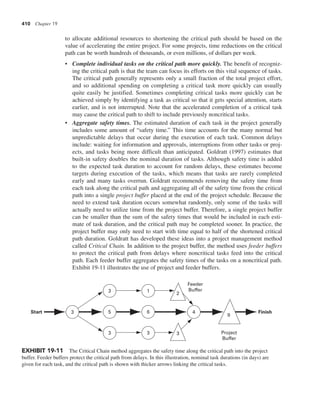 410 Chapter 19
to allocate additional resources to shortening the critical path should be based on the
value of accelerating the entire project. For some projects, time reductions on the critical
path can be worth hundreds of thousands, or even millions, of dollars per week.
• Complete individual tasks on the critical path more quickly. The benefit of recogniz-
ing the critical path is that the team can focus its efforts on this vital sequence of tasks.
The critical path generally represents only a small fraction of the total project effort,
and so additional spending on completing a critical task more quickly can usually
quite easily be justified. Sometimes completing critical tasks more quickly can be
achieved simply by identifying a task as critical so that it gets special attention, starts
earlier, and is not interrupted. Note that the accelerated completion of a critical task
may cause the critical path to shift to include previously noncritical tasks.
• Aggregate safety times. The estimated duration of each task in the project generally
includes some amount of “safety time.” This time accounts for the many normal but
unpredictable delays that occur during the execution of each task. Common delays
include: waiting for information and approvals, interruptions from other tasks or proj-
ects, and tasks being more difficult than anticipated. Goldratt (1997) estimates that
built-in safety doubles the nominal duration of tasks. Although safety time is added
to the expected task duration to account for random delays, these estimates become
targets during execution of the tasks, which means that tasks are rarely completed
early and many tasks overrun. Goldratt recommends removing the safety time from
each task along the critical path and aggregating all of the safety time from the critical
path into a single project buffer placed at the end of the project schedule. Because the
need to extend task duration occurs somewhat randomly, only some of the tasks will
actually need to utilize time from the project buffer. Therefore, a single project buffer
can be smaller than the sum of the safety times that would be included in each esti-
mate of task duration, and the critical path may be completed sooner. In practice, the
project buffer may only need to start with time equal to half of the shortened critical
path duration. Goldratt has developed these ideas into a project management method
called Critical Chain. In addition to the project buffer, the method uses feeder buffers
to protect the critical path from delays where noncritical tasks feed into the critical
path. Each feeder buffer aggregates the safety times of the tasks on a noncritical path.
Exhibit 19-11 illustrates the use of project and feeder buffers.
Start Finish
3 4
3
5
3
1
6
3
Feeder
Buffer
Project
Buffer
2
3
9
EXHIBIT 19-11 The Critical Chain method aggregates the safety time along the critical path into the project
buffer. Feeder buffers protect the critical path from delays. In this illustration, nominal task durations (in days) are
given for each task, and the critical path is shown with thicker arrows linking the critical tasks.
 