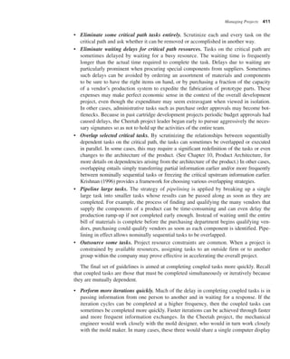 Managing Projects 411
• Eliminate some critical path tasks entirely. Scrutinize each and every task on the
critical path and ask whether it can be removed or accomplished in another way.
• Eliminate waiting delays for critical path resources. Tasks on the critical path are
sometimes delayed by waiting for a busy resource. The waiting time is frequently
longer than the actual time required to complete the task. Delays due to waiting are
particularly prominent when procuring special components from suppliers. Sometimes
such delays can be avoided by ordering an assortment of materials and components
to be sure to have the right items on hand, or by purchasing a fraction of the capacity
of a vendor’s production system to expedite the fabrication of prototype parts. These
expenses may make perfect economic sense in the context of the overall development
project, even though the expenditure may seem extravagant when viewed in isolation.
In other cases, administrative tasks such as purchase order approvals may become bot-
tlenecks. Because in past cartridge development projects periodic budget approvals had
caused delays, the Cheetah project leader began early to pursue aggressively the neces-
sary signatures so as not to hold up the activities of the entire team.
• Overlap selected critical tasks. By scrutinizing the relationships between sequentially
dependent tasks on the critical path, the tasks can sometimes be overlapped or executed
in parallel. In some cases, this may require a significant redefinition of the tasks or even
changes to the architecture of the product. (See Chapter 10, Product Architecture, for
more details on dependencies arising from the architecture of the product.) In other cases,
overlapping entails simply transferring partial information earlier and/or more frequently
between nominally sequential tasks or freezing the critical upstream information earlier.
Krishnan (1996) provides a framework for choosing various overlapping strategies.
• Pipeline large tasks. The strategy of pipelining is applied by breaking up a single
large task into smaller tasks whose results can be passed along as soon as they are
completed. For example, the process of finding and qualifying the many vendors that
supply the components of a product can be time-consuming and can even delay the
production ramp-up if not completed early enough. Instead of waiting until the entire
bill of materials is complete before the purchasing department begins qualifying ven-
dors, purchasing could qualify vendors as soon as each component is identified. Pipe-
lining in effect allows nominally sequential tasks to be overlapped.
• Outsource some tasks. Project resource constraints are common. When a project is
constrained by available resources, assigning tasks to an outside firm or to another
group within the company may prove effective in accelerating the overall project.
The final set of guidelines is aimed at completing coupled tasks more quickly. Recall
that coupled tasks are those that must be completed simultaneously or iteratively because
they are mutually dependent.
• Perform more iterations quickly. Much of the delay in completing coupled tasks is in
passing information from one person to another and in waiting for a response. If the
iteration cycles can be completed at a higher frequency, then the coupled tasks can
sometimes be completed more quickly. Faster iterations can be achieved through faster
and more frequent information exchanges. In the Cheetah project, the mechanical
engineer would work closely with the mold designer, who would in turn work closely
with the mold maker. In many cases, these three would share a single computer display
 