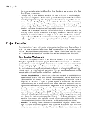 412 Chapter 19
for the purpose of exchanging ideas about how the design was evolving from their
three different perspectives.
• Decouple tasks to avoid iterations. Iterations can often be reduced or eliminated by tak-
ing actions to decouple tasks. For example, by clearly defining an interface between two
interacting components early in the design process, the subsequent design of the two com-
ponents can proceed independently and in parallel. The definition of the interface may
take some time in advance, but the avoidance of time-consuming iterations may result in
net time savings. (See Chapter 10, Product Architecture, for a discussion of establishing
interfaces to allow the independent development of components.)
• Consider sets of solutions. Iterations involve the exchange of information about the
evolving product design. Rather than exchanging point-value estimates of design
parameters, in some cases the use of ranges or sets of values may facilitate faster con-
vergence of coupled tasks. Researchers have recently described the application of such
set-based approaches to concurrent engineering at Toyota (Sobek et al., 1999).
Project Execution
Smooth execution of even a well-planned project requires careful attention. Three problems of
project execution are particularly important: (1) What mechanisms can be used to coordinate
tasks? (2) How can project status be assessed? and (3) What actions can the team take to cor-
rect for undesirable deviations from the project plan? We devote this section to these issues.
Coordination Mechanisms
Coordination among the activities of the different members of the team is required
throughout a product development project. The need for coordination is a natural out-
growth of dependencies among tasks. Coordination needs also arise from the inevitable
changes in the project plan caused by unanticipated events and new information. Difficul-
ties in coordination can arise from inadequate exchanges of information and from organi-
zational barriers to cross-functional cooperation. Here are several mechanisms used by
teams to address these difficulties and facilitate coordination.
• Informal communication: A team member engaged in a product development project
may communicate with other team members dozens of times per day. Many of these
communications are informal; they involve a spontaneous stop by someone’s desk, a
telephone call, or e-mail to request or provide a piece of information. Good informal
communication is one of the mechanisms most useful in breaking down individual and
organizational barriers to cross-functional cooperation. While professionals today are
generally comfortable interacting with collaborators around the globe, informal com-
munication is dramatically enhanced by locating the core members of the development
team in the same work space. Allen (2007) has shown that communication frequency
is inversely related to physical separation and falls off rapidly when people are located
more than a few meters from one another (Exhibit 19-12). In our experience, e-mail
and, to a lesser extent, voice mail also provide effective means of fostering informal
communication among people who are already well acquainted with one another.
• Meetings: The primary formal communication mechanism for project teams is meet-
ings. Most teams meet formally at least once each week. Many teams meet twice each
week, and some teams meet every day. Teams located in the same work space need
 