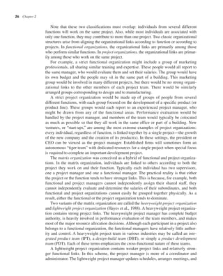 26 Chapter 2
Note that these two classifications must overlap: individuals from several different
functions will work on the same project. Also, while most individuals are associated with
only one function, they may contribute to more than one project. Two classic organizational
structures arise from aligning the organizational links according to function or according to
projects. In functional organizations, the organizational links are primarily among those
who perform similar functions. In project organizations, the organizational links are primar-
ily among those who work on the same project.
For example, a strict functional organization might include a group of marketing
professionals, all sharing similar training and expertise. These people would all report to
the same manager, who would evaluate them and set their salaries. The group would have
its own budget and the people may sit in the same part of a building. This marketing
group would be involved in many different projects, but there would be no strong organi-
zational links to the other members of each project team. There would be similarly
arranged groups corresponding to design and to manufacturing.
A strict project organization would be made up of groups of people from several
different functions, with each group focused on the development of a specific product (or
product line). These groups would each report to an experienced project manager, who
might be drawn from any of the functional areas. Performance evaluation would be
handled by the project manager, and members of the team would typically be colocated
as much as possible so that they all work in the same office or part of a building. New
ventures, or “start-ups,” are among the most extreme examples of project organizations:
every individual, regardless of function, is linked together by a single project—the growth
of the new company and the creation of its product(s). In these settings, the president or
CEO can be viewed as the project manager. Established firms will sometimes form an
autonomous “tiger team” with dedicated resources for a single project when special focus
is required to complete an important development project.
The matrix organization was conceived as a hybrid of functional and project organiza-
tions. In the matrix organization, individuals are linked to others according to both the
project they work on and their function. Typically each individual has two supervisors,
one a project manager and one a functional manager. The practical reality is that either
the project or the function tends to have stronger links. This is because, for example, both
functional and project managers cannot independently assign their shared staff, they
cannot independently evaluate and determine the salaries of their subordinates, and both
functional and project organizations cannot easily be grouped together physically. As a
result, either the functional or the project organization tends to dominate.
Two variants of the matrix organization are called the heavyweight project organization
and lightweight project organization (Hayes et al., 1988). A heavyweight project organiza-
tion contains strong project links. The heavyweight project manager has complete budget
authority, is heavily involved in performance evaluation of the team members, and makes
most of the major resource allocation decisions. Although each participant in a project also
belongs to a functional organization, the functional managers have relatively little author-
ity and control. A heavyweight project team in various industries may be called an inte-
grated product team (IPT), a design-build team (DBT), or simply a product development
team (PDT). Each of these terms emphasizes the cross-functional nature of these teams.
A lightweight project organization contains weaker project links and relatively stron-
ger functional links. In this scheme, the project manager is more of a coordinator and
administrator. The lightweight project manager updates schedules, arranges meetings, and
 