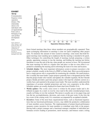 Managing Projects 413
fewer formal meetings than those whose members are geographically separated. Time
spent exchanging information in meetings is time not spent completing other project
tasks. To minimize the amount of time wasted in meetings, some teams that hold fre-
quent meetings meet standing up to emphasize that the meeting is intended to be quick.
Other techniques for controlling the length of meetings include preparing a written
agenda, appointing someone to run the meeting, and holding the meeting just before
lunchtime or near the end of the day when people are anxious to leave. We recommend
that team meetings be held at a regular time and place so that no extra effort is ex-
pended in scheduling the meeting and in informing the team of its time and location.
• Schedule display: The most important information system in project execution is the
project schedule, usually in the form of a PERT or Gantt chart. Most successful projects
have a single person who is responsible for monitoring the schedule. On small projects,
this is usually the team leader. Larger projects generally have a designated person other
than the project leader who watches and updates the schedule regularly. On the Cheetah
project, Kodak provided a part-time project analyst who kept the schedule current on a
weekly basis and reported to the project team leader. The team members understood the
importance of accurate schedule projections and were very cooperative in this effort.
Schedule updates are usually displayed in Gantt chart form (Exhibit 19-4).
• Weekly updates: The weekly status memo is written by the project leader and is dis-
tributed on paper, by e-mail, or even by voice mail to the entire extended project team,
usually on Friday or over the weekend. The memo is usually one or two pages long and
lists the key accomplishments, decisions, and events of the past week. It also lists the
key events of the coming week. It is sometimes accompanied by an updated schedule.
• Incentives: Some of the most basic organizational forms, such as functional organiza-
tions that use functional performance reviews, may inhibit the productive collaboration
of team members across functions. The implementation of project-based performance
measures creates incentives for team members to contribute more fully to the project.
Having both a project manager and a functional manager contribute to individual per-
formance reviews leading to promotions, merit increases, and bonuses sends a strong
EXHIBIT
19-12
Communication
frequency versus
separation
distance. This
relationship
shown is for
individuals with
an organizational
bond, such as
belonging to the
same product
development
team.
Source: Based on
Allen, Thomas J., and
Gunter W. Henn, The
Organization and
Architecture of
Innovation: Managing
the Flow of
Technology, Elsevier,
Burlington, MA, 2007
0 10 20 30 40 50 60 70 80
30%
25%
20%
15%
5%
10%
Separation Distance, Meters
Probability
of
Communicating
at
Least
Once
per
Week
 